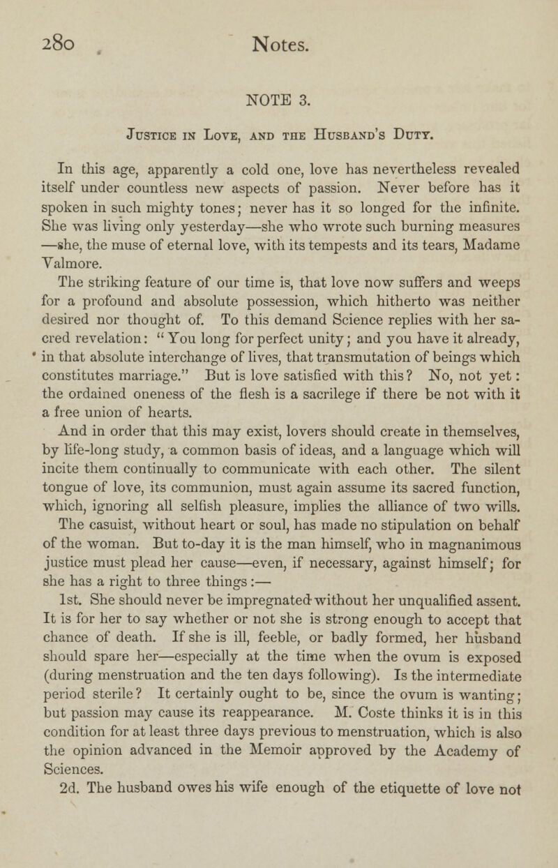 NOTE 3. Justice in Love, and the Husband's Duty. In this age, apparently a cold one, love has nevertheless revealed itself under countless new aspects of passion. Never before has it spoken in such mighty tones; never has it so longed for the infinite. She was living only yesterday—she who wrote such burning measures —she, the muse of eternal love, with its tempests and its tears, Madame Valmore. The striking feature of our time is, that love now suffers and weeps for a profound and absolute possession, which hitherto was neither desired nor thought of. To this demand Science replies with her sa- cred revelation:  You long for perfect unity; and you have it already, in that absolute interchange of lives, that transmutation of beings which constitutes marriage. But is love satisfied with this ? No, not yet: the ordained oneness of the flesh is a sacrilege if there be not with it a free union of hearts. And in order that this may exist, lovers should create in themselves, by life-long study, a common basis of ideas, and a language which will incite them continually to communicate with each other. The silent tongue of love, its communion, must again assume its sacred function, which, ignoring all selfish pleasure, implies the alliance of two wills. The casuist, without heart or soul, has made no stipulation on behalf of the woman. But to-day it is the man himself, who in magnanimous justice must plead her cause—even, if necessary, against himself; for she has a right to three things:— 1st. She should never be impregnated without her unqualified assent. It is for her to say whether or not she is strong enough to accept that chance of death. If she is ill, feeble, or badly formed, her husband should spare her—especially at the time when the ovum is exposed (during menstruation and the ten days following). Is the intermediate period sterile ? It certainly ought to be, since the ovum is wanting; but passion may cause its reappearance. M. Coste thinks it is in this condition for at least three days previous to menstruation, which is also the opinion advanced in the Memoir approved by the Academy of Sciences. 2d. The husband owes his wife enough of the etiquette of love not