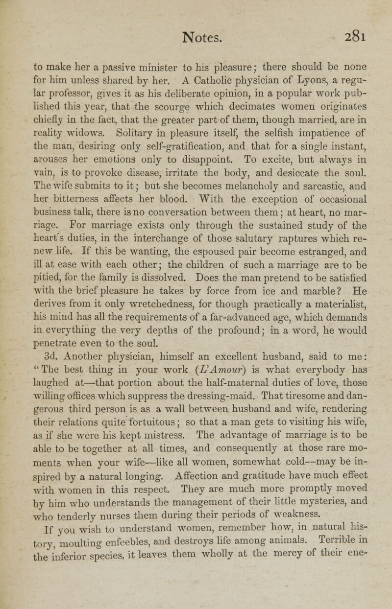 to make her a passive minister to his pleasure; there should be none for him unless shared by her. A Catholic physician of Lyons, a regu- lar professor, gives it as his deliberate opinion, in a popular work pub- lished this year, that the scourge which decimates women originates chiefly in the fact, that the greater part of them, though married, are in reality widows. Solitary in pleasure itself, the selfish impatience of the man, desiring only self-gratification, and that for a single instant, arouses her emotions only to disappoint. To excite, but always in vain, is to provoke disease, irritate the body, and desiccate the soul. The wife submits to it; but she becomes melancholy and sarcastic, and her bitterness affects her blood. With the exception of occasional business talk, there is no conversation between them; at heart, no mar- riage. For marriage exists only through the sustained study of the heart's duties, in the interchange of those salutary raptures which re- new life. If this be wanting, the espoused pair become estranged, and ill at ease with each other; the children of such a marriage are to be pitied, for the family is dissolved. Does the man pretend to be satisfied with the brief pleasure he takes by force from ice and marble? He derives from it only wretchedness, for though practically a materialist, his mind has all the requirements of a far-advanced age, which demands in everything the very depths of the profound; in a word, he would penetrate even to the soul. 3d. Another physician, himself an excellent husband, said to me:  The best thing in your work (LAmour) is what everybody has laughed at—that portion about the half-maternal duties of love, those willing offices which suppress the dressing-maid. That tiresome and dan- gerous third person is as a wall between husband and wife, rendering their relations quite fortuitous; so that a man gets to visiting his wife, as if she were his kept mistress. The advantage of marriage is to be able to be together at all times, and consequently at those rare mo- ments when your wife—like all women, somewhat cold—may be in- spired by a natural longing. Affection and gratitude have much effect with women in this respect. They are much more promptly moved by him who understands the management of their little mysteries, and who tenderly nurses them during their periods of weakness. If you wish to understand women, remember how, in natural his- tory, moulting enfeebles, and destroys life among animals. Terrible in the inferior species, it leaves them wholly at the mercy of their ene-