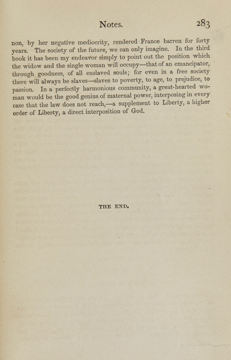 non, by her negative mediocrity, rendered France barren for forty years. The society of the future, we can only imagine. In the third book it has been my endeavor simply to point out the position which the widow and the single woman will occupy—that of an emancipator, through goodness, of all enslaved souls; for even in a free society there will always be slaves—slaves to poverty, to age, to prejudice, to passion. In a perfectly harmonious community, a great-hearted wo- man would be the good genius of maternal power, interposing in every case that the law does not reach,—a supplement to Liberty, a higher order of Liberty, a direct interposition of God. THE END.