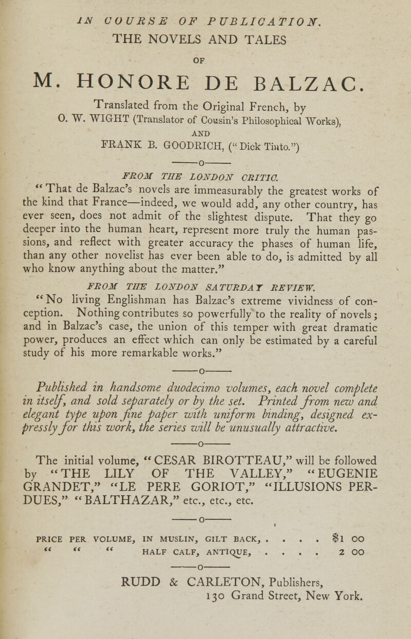 1JS COURSE OF PUBLICATION. THE NOVELS AND TALES OF M. HONORE DE BALZAC. Translated from the Original French, by 0. W. WIGHT (Translator of Cousin's Philosophical Works), AND FRANK B. GOODRICH, ( Dick Tiuto.) o FROM THE LONDON CRITIC.  That de Balzac's novels are immeasurably the greatest works of the kind that France—indeed, we would add, any other country, has ever seen, does not admit of the slightest dispute. That they go deeper into the human heart, represent more truly the human pas- sions, and reflect with greater accuracy the phases of human life, than any other novelist has ever been able to do, is admitted by all who know anything about the matter. FROM THE LONDON SATURDAY REVIEW.  No living Englishman has Balzac's extreme vividness of con- ception. Nothing contributes so powerfully to the reality of novels; and in Balzac's case, the union of this temper with great dramatic power, produces an effect which can only be estimated by a careful study of his more remarkable works. Published in handsome duodecimo volumes, each novel complete in itself, and sold separately or by the set. Printed from new and elegant type upon fine paper with uniform binding, designed ex- pressly for this work, the series will be unusually attractive. The initial volume,  CESAR BIROTTEAU, will be followed by THE LILY OF THE VALLEY, EUGENIE GRANDET, LE PERE GORIOT, ILLUSIONS PER- DUES, BALTHAZAR, etc., etc., etc. PRICE PER VOLUME, IN MUSLIN, GILT BACK, . . . . fl OO    HALF CALF, ANTIQUE, .... 2 OO RUDD & CARLETON, Publishers, 130 Grand Street, New York.