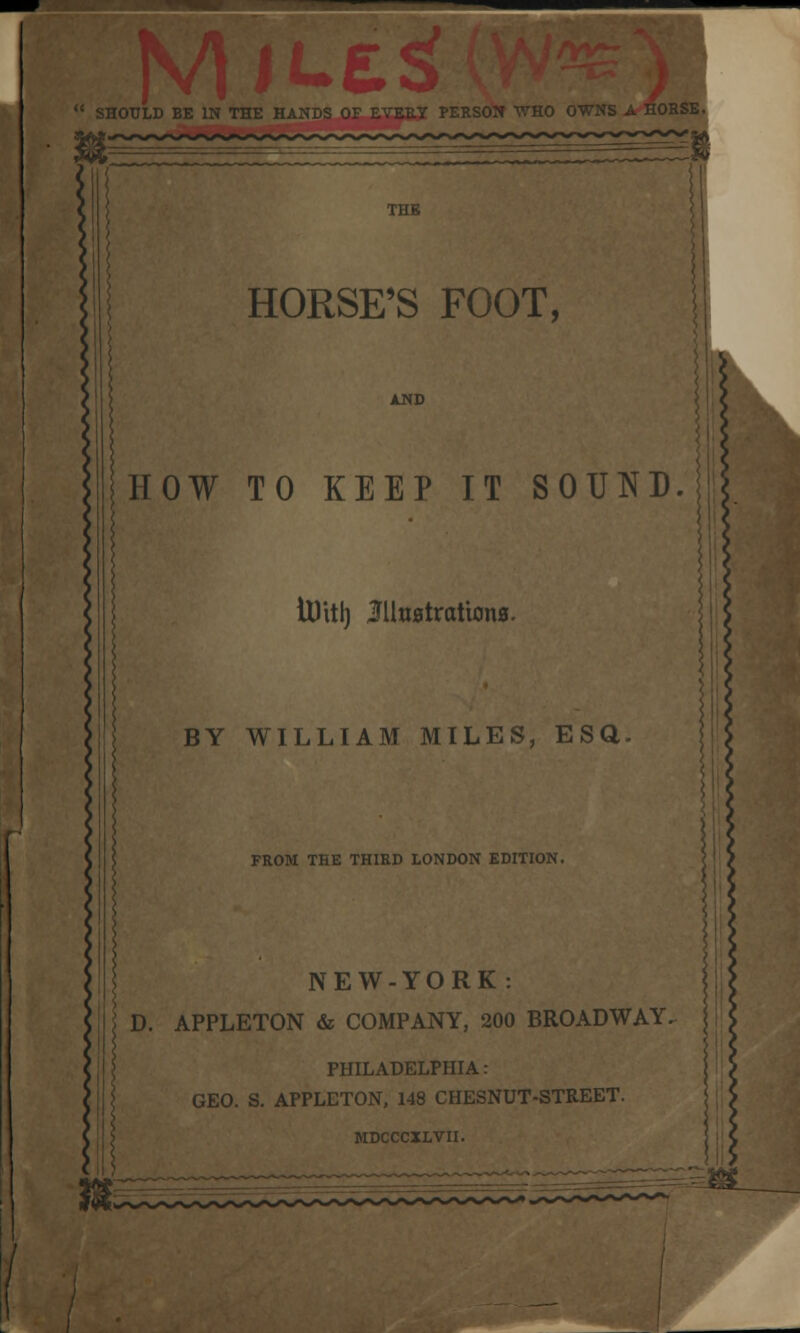 SHOULD Bl £5 ) 11 PERSON WHO OWNS A HORSE. THE HORSE'S FOOT, HOW TO KEEP IT SOUND. tUitl) Illustrations. BY WILLIAM MILES, ESQ FROM THE THIRD LONDON EDITION. NEW-YORK : D. APPLETON & COMPANY, 200 BROADWAY. PHILADELPHIA: GEO. S. APPLETON, 148 CHESNUT-STREET. MDCCCXLVII.