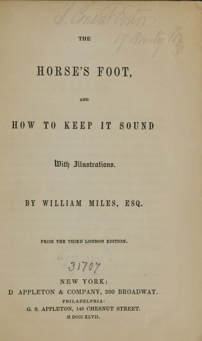 THE HORSE'S FOOT, HOW TO KEEP IT SOUND tDitl) Illustrations. BY WILLIAM MILES, ESQ. FROM THE THIRD LONDON EDITION. J 179/ NEW YORK: D APPLETON & COMPANY, 200 BROADWAY. PHILADELPHIA: G. S. APPLETON, 148 CHESNUT STREET. M DCCC XLVII.