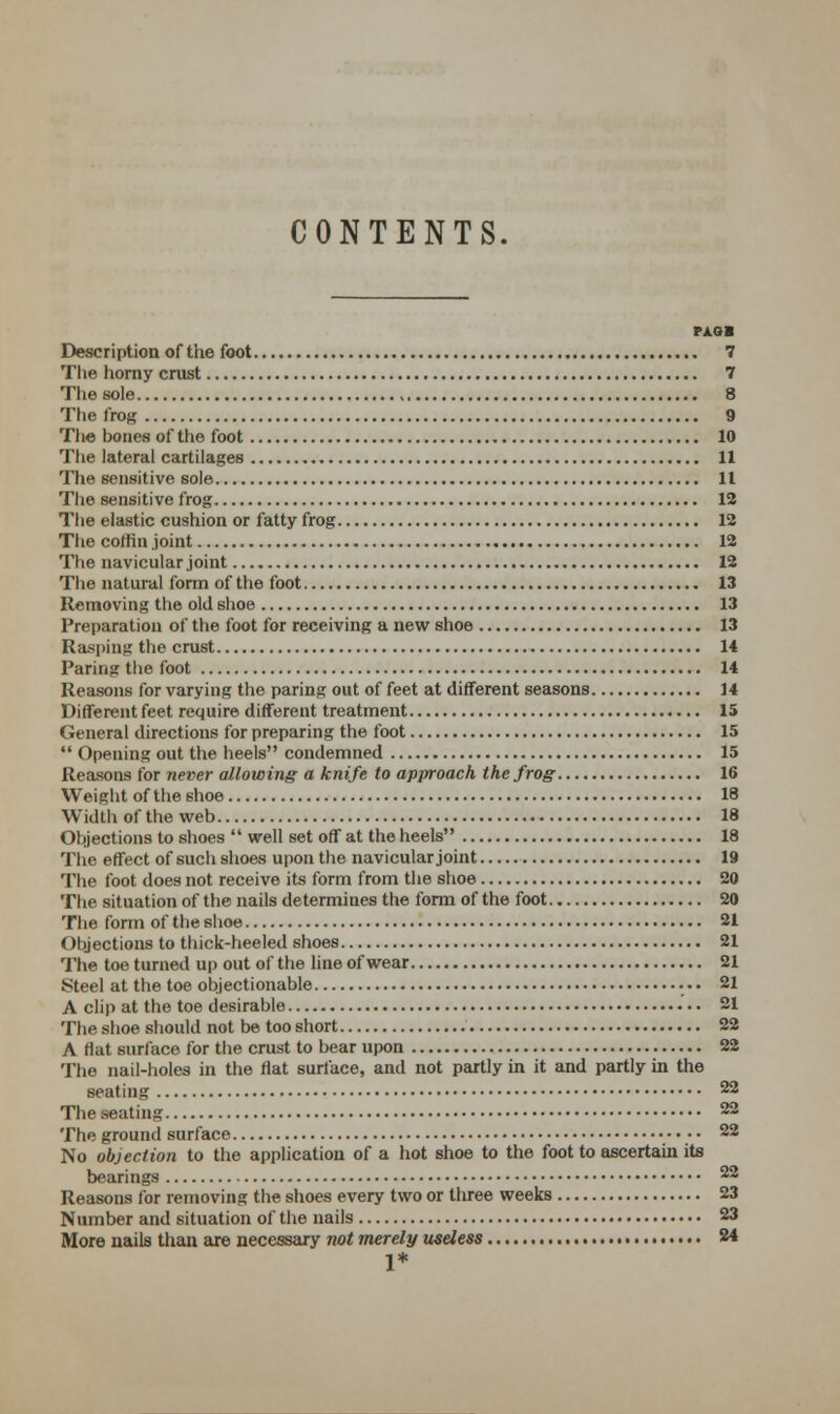 CONTENTS. PAG I Description of the foot 7 The horny crust 7 The sole 8 The frog 9 The bones of the foot 10 The lateral cartilages 11 The sensitive sole 11 The sensitive frog 12 The elastic cushion or fatty frog 12 The coffin joint 12 The navicular joint 12 The natural form of the foot 13 Removing the old shoe 13 Preparation of the foot for receiving a new shoe 13 Rasping the crust 14 Paring the foot 14 Reasons for varying the paring out of feet at different seasons 14 Different feet require different treatment 15 General directions for preparing the foot 15  Opening out the heels condemned 15 Reasons for never allowing a knife to approach the frog 16 Weight of the 6hoe 18 Width of the web 18 Objections to shoes  well set off at the heels 18 The effect of such shoes upon the navicular joint 19 The foot does not receive its form from the shoe 20 The situation of the nails determines the form of the foot 20 The form of the shoe 21 Objections to thick-heeled shoes 21 The toe turned up out of the line of wear 21 Steel at the toe objectionable ••• 21 A clip at the toe desirable 21 The shoe should not be too short 22 A flat surface for the crust to bear upon 22 The nail-holes in the flat surface, and not partly in it and partly in the seating 22 The seating 22 The ground surface • • 22 No objection to the application of a hot shoe to the foot to ascertain its bearings 22 Reasons for removing the shoes every two or three weeks 23 Number and situation of the nails 23 More nails than are necessary not merely useless 24 1*