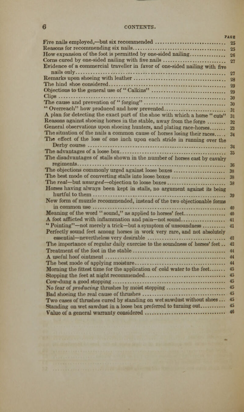 PAGE Five nails employed,—but six recommended 25 Reasons for recommending six nails 25 How expansion of the foot is permitted by one-sided nailing 26 Corns cured by one-sided nailing with five nails 27 Evidence of a commercial traveller in favor of one-sided nailing with five nails only 27 Remarks upon shoeing with leather 28 The hind shoe considered 29 Objections to the general use of  Calkins 29 Clips 30 The cause and prevention of  forging 30  Overreach how produced and how prevented 31 A plan for detecting the exact part of the shoe with which a horse  cuts 31 Reasons against shoeing horses iu the stable, away from the forge 32 General observations upon shoeing hunters, and plating race-horses 33 The situation of the nails a common cause of horses losing their races 34 The effect of the loss of one inch upon each stride in running over the Derby course 34 The advantages of a loose box 35 The disadvantages of stalls shown in the number of horses cast by cavalry regiments 38 The objections commonly urged against loose boxes 38 The best mode of converting stalls into loose boxes 38 The real—but unurged—objection to loose boxes 38 Horses having always been kept in stalls, no argument against its being hurtful to them 39 New form of muzzle recommended, instead of the two objectionable forms ui common use 40 Meaning of the word  sound, as applied to horses' feet 40 A foot afflicted with inflammation and pain—not sound 41  Pointing—not merely a trick—but a symptom of unsoundness 41 Perfectly sound feet among horses in work very rare, and not absolutely essential—nevertheless very desirable 42 The importance of regular daily exercise to the soundness of horses' feet.. 42 Treatment of the foot in the stable 44 A useful hoof ointment 44 The best mode of applying moisture 44 Morning the fittest time for the application of cold water to the feet 45 Stopping the feet at night recommended 45 Cow-dung a good stopping 45 No fear of producing thrushes by moist stopping 45 Bad shoeing the real cause of thrushes 45 Two cases of thrushes cured by standing on wet sawdust without shoes ... 45 Standing on wet sawdust in a loose box preferred to turning out 45 Value of a general warranty considered <6