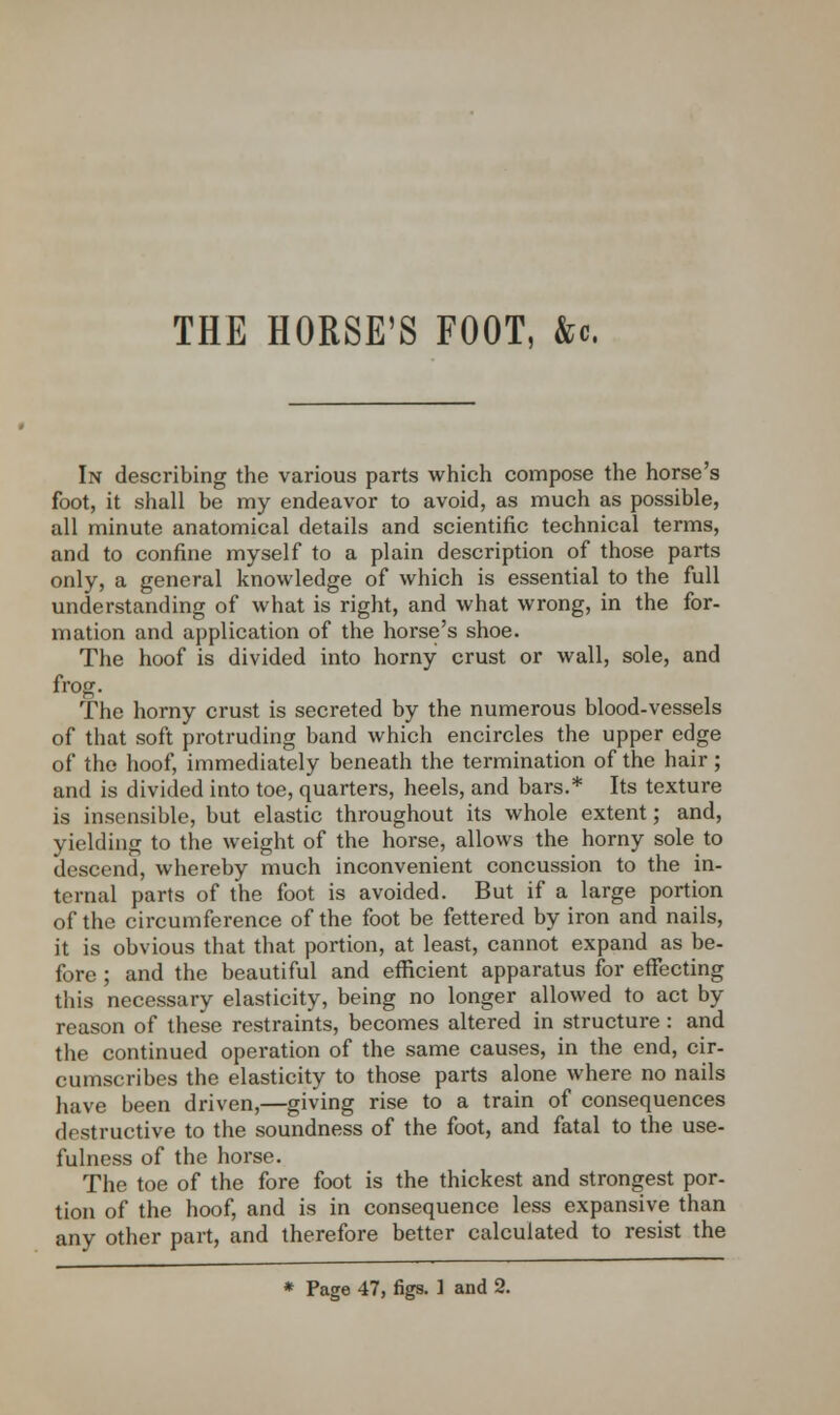 THE HORSE'S FOOT, &c In describing the various parts which compose the horse's foot, it shall be my endeavor to avoid, as much as possible, all minute anatomical details and scientific technical terms, and to confine myself to a plain description of those parts only, a general knowledge of which is essential to the full understanding of what is right, and what wrong, in the for- mation and application of the horse's shoe. The hoof is divided into horny crust or wall, sole, and frog. The horny crust is secreted by the numerous blood-vessels of that soft protruding band which encircles the upper edge of the hoof, immediately beneath the termination of the hair; and is divided into toe, quarters, heels, and bars.* Its texture is insensible, but elastic throughout its whole extent; and, yielding to the weight of the horse, allows the horny sole to descend, whereby much inconvenient concussion to the in- ternal parts of the foot is avoided. But if a large portion of the circumference of the foot be fettered by iron and nails, it is obvious that that portion, at least, cannot expand as be- fore ; and the beautiful and efficient apparatus for effecting this necessary elasticity, being no longer allowed to act by reason of these restraints, becomes altered in structure : and the continued operation of the same causes, in the end, cir- cumscribes the elasticity to those parts alone where no nails have been driven,—giving rise to a train of consequences destructive to the soundness of the foot, and fatal to the use- fulness of the horse. The toe of the fore foot is the thickest and strongest por- tion of the hoof, and is in consequence less expansive than any other part, and therefore better calculated to resist the