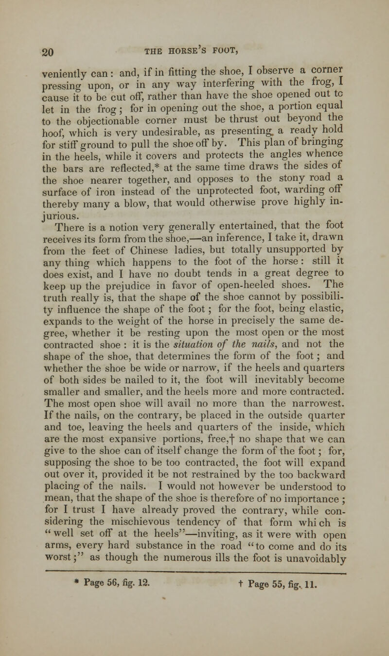 veniently can: and, if in fitting the shoe, I observe a corner pressing upon, or in any way interfering with the frog, I cause it to be cut off, rather than have the shoe opened out tc let in the frog; for in opening out the shoe, a portion equal to the objectionable corner must be thrust out beyond the hoof, which is very undesirable, as presenting, a ready hold for stiff ground to pull the shoe off by. This plan of bringing in the heels, while it covers and protects the angles whence the bars are reflected,* at the same time draws the sides of the shoe nearer together, and opposes to the stony road a surface of iron instead of the unprotected foot, warding off thereby many a blow, that would otherwise prove highly in- jurious. There is a notion very generally entertained, that the foot receives its form from the shoe,—an inference, I take it, drawn from the feet of Chinese ladies, but totally unsupported by any thing which happens to the foot of the horse : still it does exist, and I have no doubt tends in a great degree to keep up the prejudice in favor of open-heeled shoes. The truth really is, that the shape of the shoe cannot by possibili- ty influence the shape of the foot; for the foot, being elastic, expands to the weight of the horse in precisely the same de- gree, whether it be resting upon the most open or the most contracted shoe : it is the situation of the nails, and not the shape of the shoe, that determines the form of the foot; and whether the shoe be wide or narrow, if the heels and quarters of both sides be nailed to it, the foot will inevitably become smaller and smaller, and the heels more and more contracted. The most open shoe will avail no more than the narrowest. If the nails, on the contrary, be placed in the outside quarter and toe, leaving the heels and quarters of the inside, which are the most expansive portions, free,| no shape that we can give to the shoe can of itself change the form of the foot; for, supposing the shoe to be too contracted, the foot will expand out over it, provided it be not restrained by the too backward placing of the nails. I would not however be understood to mean, that the shape of the shoe is therefore of no importance ; for I trust I have already proved the contrary, while con- sidering the mischievous tendency of that form which is well set off at the heels—inviting, as it were with open arms, every hard substance in the road to come and do its worst; as though the numerous ills the foot is unavoidably