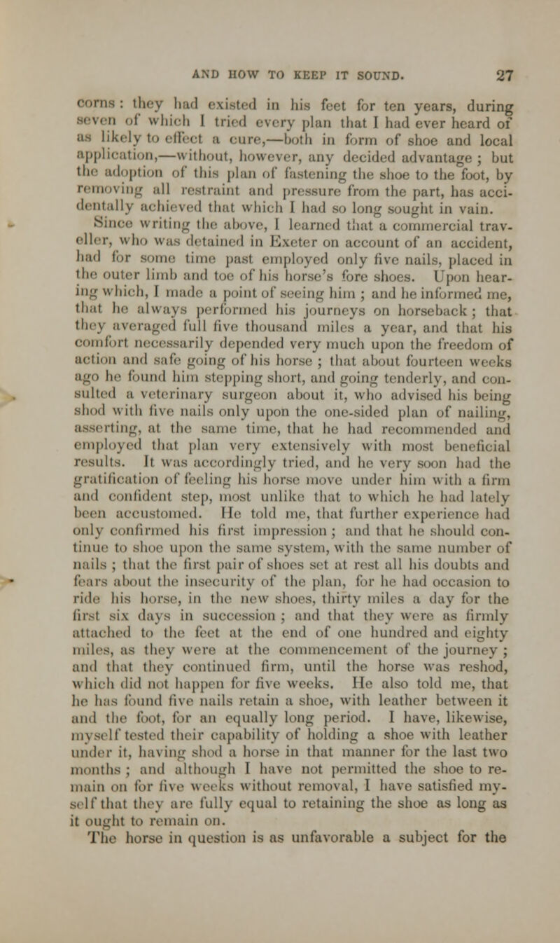 corns : they had existed iii his feet for ten years, during •even of which I tried every plan that I had ever heard of as likely to effeel a cure,—both in form of shoe and local application,—without, however, any decided advantage ; hut the adoption of this plan of fastening the shoe to the foot, by removing all restrainl and pressure from the part, baa acci- dentally achieved that which I had so long sought in vain. Since writing the above, I learned that a commercial trav- eller, who was detained in Exeter on account of an accident, had ti.r some time past employed only live nails, placed in the outer limb and toe of his horse's fore shoes. Upon hear- ing winch, I made a point of seeing him j and he informed me, that he always performed his journeys on horseback ; that they averaged full five thousand miles a year, and that his comfort necessarily depended very much upon the freedom of action and safe going of his horse ; that about fourteen weeks ago he found him stepping short, and going tenderly, and con- sulted a veterinary Burgeon ahout it, who advised his being shod with five nails only upon the one-sided plan of nailing, asserting, at the same time, that he had recommended and employed that plan very extensively with most beneficial results. It was accordingly tried, and he very soon had the gratification of feeling his horse move under him with a linn ami confident step, most unlike that to which he had lately been accustomed. lie told me, that further experience had onl\ confirmed his first impression; and that he should con- tinue to shoe upon the same s\ stem, w ith the same number of nails ; that the first pair of shoes set at rest all his doubts and fears ahout the insecurity of the plan, for he had occasion to ride his horse, in the new shoes, thirty miles a day for the first six da\ s in succession; and that they were as firmly attached to the feel at the end of one hundred and eighty miles, as they were at the commencement of the journey ; and that they continued firm, until the horse was reshod, which did not happen for five weeks. He also told me, that he has found live nails retain a shoe, witli leather between it and the foot, tor an equally long period. 1 have, likewise, myself tested their capability of holding a shoe with leather under it, having shod a horse in that manner tor the last two months ; anil although I have not permitted the shoe to re- main on for live weeks without removal, 1 have satisfied my- self that they an- fully equal to retaining the shoe as long as it ought to remain on. The horse in question is as unfavorable a subject for the