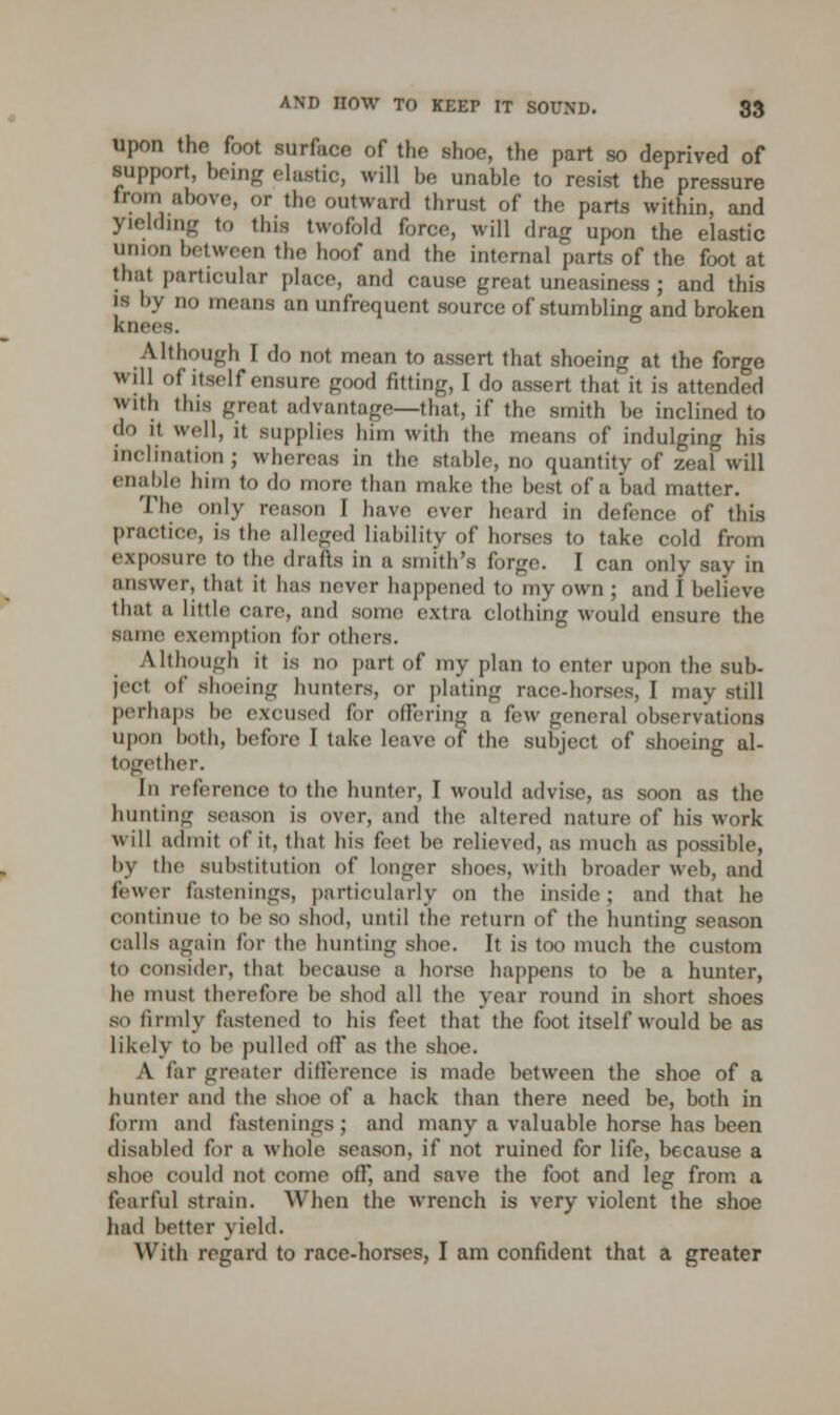 upon the foot surface of the shoe, the part so deprived of support, being clastic, will be unable to resist the pressure from above, OT the outward thrust of the parts within, and yielding to this twofold force, will drag upon the elastic union between the hoof and the internal parts of the foot at that particular place, and cause great uneasiness ; and this is by no means an unfrequcnt source of stumbling and broken knees. Although I do not mean to assert that shoeing at the forge will of itself ensure good fitting, I do assert that it is attended with this great advantage—that, if the smith be inclined to '1 H well, it supplies him with the means of indulging his inclination; whereas in the stable, no quantity of zeal will enable him to do more than make the best of a bad matter. The only reason [ have ever heard in defence of this practice, is the alleged liability of horses to take cold from exposure to the drafts in a smith's forge. I can only say in answer, that it has never happened to my own ; and I believe that a little care, anil sonic extra clothing would ensure the same exemption for others. Although if is no part of my plan to enter upon the sub- ject of shoeing hunters, or plating race-horses, I may still perhaps he excused for offering a few general observations upon both, before I take leave of the subject of shoeing al- together. In reference to the hunter, I would advise, as soon as the hunting season is over, and the altered nature of his work will admit of it. that his feel he relieved, as much as possible, by the substitution of longer shoes, with broader web, and fewer fastenings, particularly on the inside; and that he continue to he so shod, until the return of the hunting season calls again fiir the hunting shoe. It is too much the custom to consider, that because a hoist- happens to be a hunter, he must therefore be shod all the year round in short shoes so firmly fastened to his feet that the foot itself would be as likely to be pulled off as the shoe. A far greater difference is made between the shoe of a hunter and the shoe of a hack than there need be, both in form and fastenings; and many a valuable horse has been disabled for a whole season, if not ruined for life, because a shoe could not come off, and save the foot and leg from a fearful strain. When the wrench is very violent the shoe had better yield. With regard to race-horses, I am confident that a greater