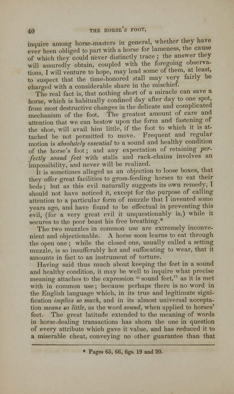 inquire among horse-masters in general, whether they have ever been obliged to part with a horse for lameness, the cause of which they could never distinctly trace; the answer they will assuredly obtain, coupled with the foregoing observa- tions, I will venture to hope, may lead some of them, at least, to suspect that the time-honored stall may very fairly be charo-ed with a considerable share in the mischief. The real fact is, that nothing short of a miracle can save a horse, which is habitually confined day after day to one spot, from most destructive changes in the delicate and complicated mechanism of the foot. The greatest amount of care and attention that we can bestow upon the form and fastening of the shoe, will avail him little, if the foot to which it is at- tached be not permitted to move. Frequent and regular motion is absolutely essential to a sound and healthy condition of the horse's foot; and any expectation of retaining per- fectly sound feet with stalls and rack-chains involves an impossibility, and never will be realized. It is sometimes alleged as an objection to loose boxes, that they offer great facilities to gross-feeding horses to eat their beds; but as this evil naturally suggests its own remedy, I should not have noticed it, except for the purpose of calling attention to a particular form of muzzle that I invented some years ago, and have found to be effectual in preventing this evil, (for a very great evil it unquestionably is,) while it secures to the poor beast his free breathing.* The two muzzles in common use are extremely inconve- nient and objectionable. A horse soon learns to eat through the open one ; while the closed one, usually called a setting muzzle, is so insufferably hot and suffocating to wear, that it amounts in fact to an instrument of torture. Having said thus much about keeping the feet in a sound and healthy condition, it may be well to inquire what precise meaning attaches to the expression  sound feet, as it is met with in common use; because perhaps there is no word in the English language which, in its true and legitimate signi- fication implies so much, and in its almost universal accepta- tion means so little, as the word sound, when applied to horses' feet. The great latitude extended to the meaning of words in horse-dealing transactions has shorn the one in question of every attribute which gave it value, and has reduced it to a miserable cheat, conveying no other guarantee than that * Pages 65, 66, figs. 19 and 20.