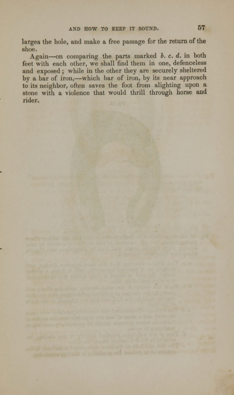 larges the hole, and make a free passage for the return of the shoe. Again—on comparing the parts marked b. c. d. in both feet with each other, we shall find them in one, defenceless and exposed ; while in the other they are securely sheltered by a bar of iron,—which bar of iron, by its near approach to its neighbor, often saves the foot from alighting upon a stone with a violence that would thrill through horse and rider.