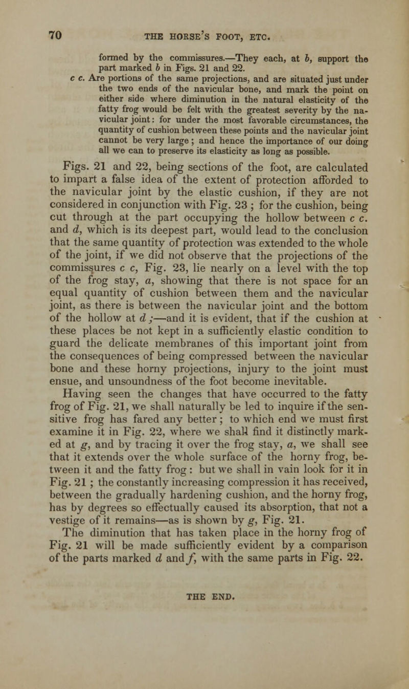 formed by the commissures.—They each, at b, support the part marked b in Figs. 21 and 22. c c. Are portions of the same projections, and are situated just under the two ends of the navicular bone, and mark the point on either side where diminution in the natural elasticity of the fatty frog would be felt with the greatest severity by the na- vicular joint: for under the most favorable circumstances, the quantity of cushion between these points and the navicular joint cannot be very large ; and hence the importance of our doing all we can to preserve its elasticity as long as possible. Figs. 21 and 22, being sections of the foot, are calculated to impart a false idea of the extent of protection afforded to the navicular joint by the elastic cushion, if they are not considered in conjunction with Fig. 23 ; for the cushion, being cut through at the part occupying the hollow between c c. and d, which is its deepest part, would lead to the conclusion that the same quantity of protection was extended to the whole of the joint, if we did not observe that the projections of the commissures c c, Fig. 23, lie nearly on a level with the top of the frog stay, a, showing that there is not space for an equal quantity of cushion between them and the navicular joint, as there is between the navicular joint and the bottom of the hollow at d ;—and it is evident, that if the cushion at these places be not kept in a sufficiently elastic condition to guard the delicate membranes of this important joint from the consequences of being compressed between the navicular bone and these horny projections, injury to the joint must ensue, and unsoundness of the foot become inevitable. Having seen the changes that have occurred to the fatty frog of Fig. 21, we shall naturally be led to inquire if the sen- sitive frog has fared any better; to which end we must first examine it in Fig. 22, where we shall find it distinctly mark- ed at g, and by tracing it over the frog stay, a, we shall see that it extends over the whole surface of the horny frog, be- tween it and the fatty frog: but we shall in vain look for it in Fig. 21 ; the constantly increasing compression it has received, between the gradually hardening cushion, and the horny frog, has by degrees so effectually caused its absorption, that not a vestige of it remains—as is shown by g, Fig. 21. The diminution that has taken place in the horny frog of Fig. 21 will be made sufficiently evident by a comparison of the parts marked d and/, with the same parts in Fig. 22. THE END.