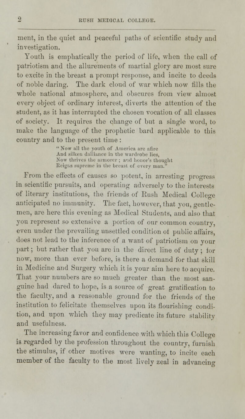 ment, in the quiet and peaceful paths of scientific study and investigation. Youth is emphatically the period of life, when the call of patriotism and the allurements of martial glory are most sure to excite in the breast a prompt response, and incite to deeds of noble daring. The dark cloud of war which now fills the whole national atmosphere, and obscures from view almost every object of ordinary interest, diverts the attention of the student, as it has interrupted the chosen vocation of all classes of society. It requires the change of but a single word, to make the language of the prophetic bard applicable to tliis conntr}' and to the present time :  Now all the youth of America are afire And silken dalliance in the wardrobe lies, Now thrives the armorer ; and honor's thought Reigns supreme in tin; breast of every man.-' From the effects of causes so potent, in arresting progress in scientific pursuits, and operating adversely to the interests of literary institutions, the friends of Rush Medical College anticipated no immunity. The fact, however, that you, gentle- men, are here this evening as Medical Students, and also that you represent so extensive a portion of our common country, even under the prevailing unsettled condition of public affairs, does not lead to the inference of a want of patriotism on your part; but rather that you are in the direct line of duty ; for now, more than ever before, is there a demand for that skill in Medicine and Surgery which it is your aim here to acquire. That your numbers are so much greater than the most san- guine had dared to hope, is a source of great gratification to the faculty, and a reasonable ground for the friends of the institution to felicitate themselves upon its flourishing condi- tion, and upon which they may predicate its future stability and usefulness. The increasing favor and confidence with which tins College is regarded by the profession throughout the country, furnish the stimulus, if other motives were wanting, to incite each member of the faculty to the most livelv zeal in advancing