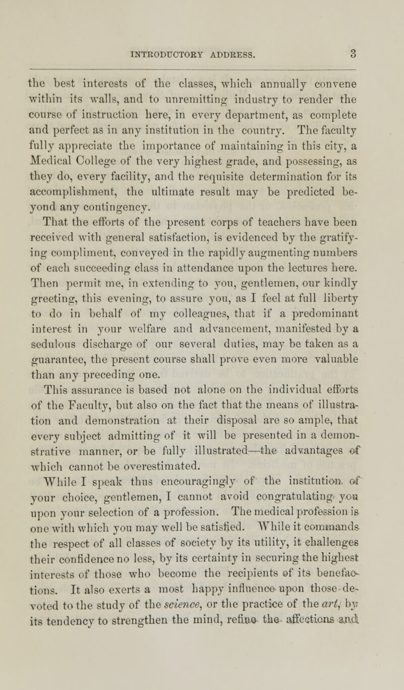 the best interests of the classes, which annually convene within its walls, and to unremitting industry to render the course of instruction here, in every department, as complete and perfect as in any institution in the country. The faculty fully appreciate the importance of maintaining in this city, a Medical College of the very highest grade, and possessing, as they do, every facility, and the requisite determination for its accomplishment, the ultimate result may be predicted be- yond any contingency. That the efforts of the present corps of teachers have been received with general satisfaction, is evidenced by the gratify- ing compliment, conveyed in the rapidly augmenting numbers of each succeeding class in attendance upon the lectures here. Then permit me, in extending to you, gentlemen, our kindly greeting, this evening, to assure you, as I feel at full liherty to do in behalf of my colleagues, that if a predominant interest in your welfare and advancement, manifested by a sedulous discharge of our several duties, may be taken as a guarantee, the present course shall prove even more valuable than any preceding one. This assurance is based not alone on the individual efforts of the Faculty, but also on the fact that the means of illustra- tion and demonstration at their disposal are so ample, that every subject admitting of it will be presented in a demon- strative manner, or be fully illustrated—the advantages of which cannot be overestimated. While I speak thus encouragingly of the institution, of your choice, gentlemen, I cannot avoid congratulating- you upon your selection of a profession. The medical profession is one with which you may well be satisfied. While it commands the respect of all classes of society by its utility, it challenges their confidence no less, by its certainty in securing the highest interests of those who become the recipients of its benefac- tions. It also exerts a most happy influence upon those-de- voted to the study of the science, or the practice of the art, by its tendency to strengthen the mind, refine- the- affections and