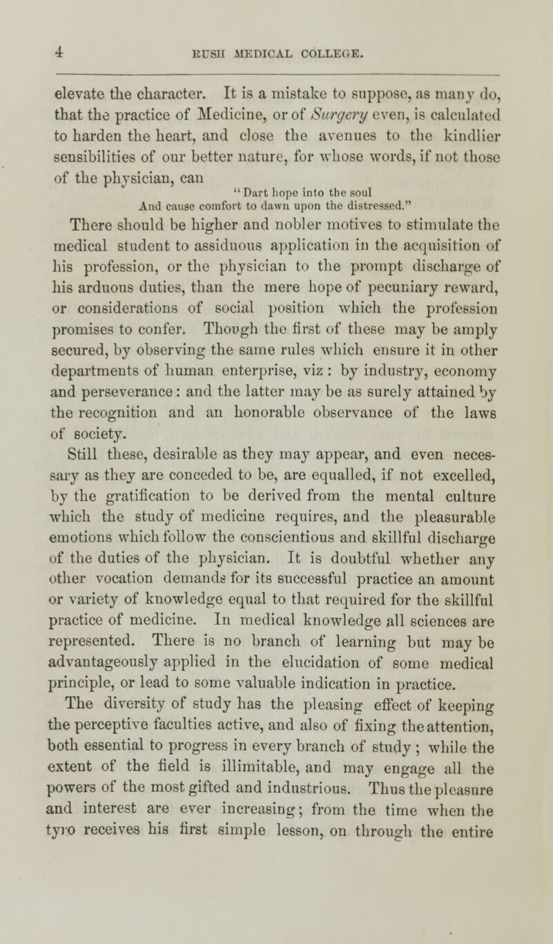 elevate the character. It is a mistake to suppose, as many do, that the practice of Medicine, or of Surgery even, is calculated to harden the heart, and close the avenues to the kindlier sensibilities of our better nature, for -whose words, if not those of the physician, can  Dart hope into the soul And cause comfort to dawn upon the distressed. There should be higher and nobler motives to stimulate the medical student to assiduous application in the acquisition of his profession, or the physician to the prompt discharge of his arduous duties, than the mere hope of pecuniary reward, or considerations of social position which the profession promises to confer. Though the first of these may be amply secured, by observing the same rules which ensure it in other departments of human enterprise, viz : by industry, economy and perseverance: and the latter may be as surely attained by the recognition and an honorable observance of the laws of society. Still these, desirable as they may appear, and even neces- sary as they are conceded to be, are equalled, if not excelled, by the gratification to be derived from the mental culture which the study of medicine requires, and the pleasurable emotions which follow the conscientious and skillful discharge of the duties of the physician. It is doubtful whether any other vocation demands for its successful practice an amount or variety of knowledge equal to that required for the skillful practice of medicine. In medical knowledge all sciences are represented. There is no branch of learning but may be advantageously applied in the elucidation of some medical principle, or lead to some valuable indication in practice. The diversity of study has the pleasing effect of keeping the perceptive faculties active, and also of fixing the attention, both essential to progress in every branch of study ; while the extent of the field is illimitable, and may engage all the powers of the most gifted and industrious. Thus the pleasure and interest are ever increasing; from the time when the tyro receives his first simple lesson, on through the entire