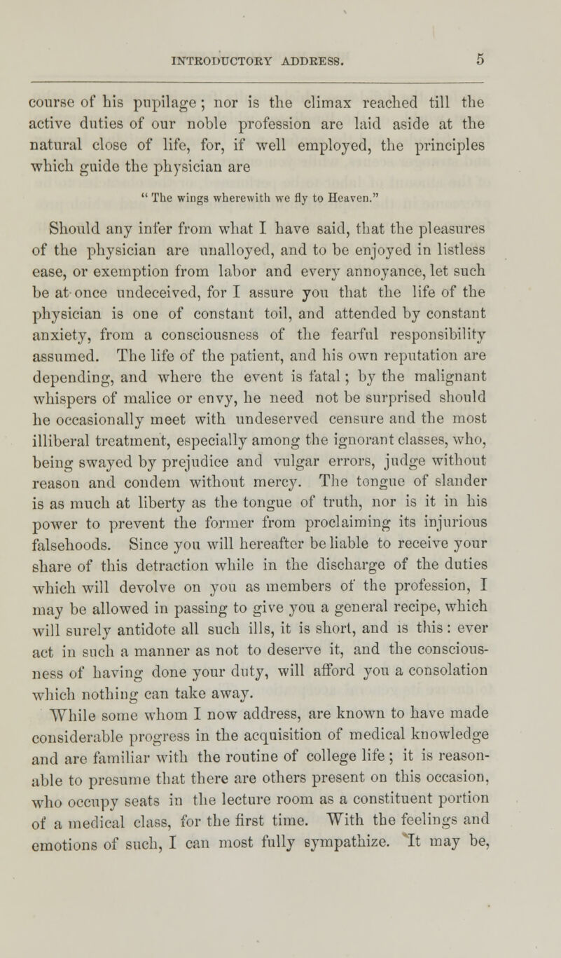 course of his pupilage; nor is the climax reached till the active duties of our noble profession are laid aside at the natural close of life, for, if well employed, the principles which guide the physician are  The wings wherewith we fly to Heaven. Should any infer from what I have said, that the pleasures of the physician are unalloyed, and to be enjoyed in listless ease, or exemption from labor and every annoyance, let such be at once undeceived, for I assure you that the life of the physician is one of constant toil, and attended by constant anxiety, from a consciousness of the fearful responsibility assumed. The life of the patient, and his own reputation are depending, and where the event is fatal; by the malignant whispers of malice or envy, he need not be surprised should he occasionally meet with undeserved censure and the most illiberal treatment, especially among the ignorant classes, who, being swayed by prejudice and vulgar errors, judge without reason and condem without mercy. The tongue of slander is as much at liberty as the tongue of truth, nor is it in his power to prevent the former from proclaiming its injurious falsehoods. Since you will hereafter be liable to receive your share of this detraction while in the discharge of the duties which will devolve on you as members of the profession, I may be allowed in passing to give you a general recipe, which will surely antidote all such ills, it is short, and is this: ever act in such a manner as not to deserve it, and the conscious- ness of having done your duty, will afford you a consolation which nothing can take away. AVhile some whom I now address, are known to have made considerable progress in the acquisition of medical knowledge and are familiar with the routine of college life ; it is reason- able to presume that there are others present on this occasion, who occupy seats in the lecture room as a constituent portion of a medical class, for the first time. With the feelings and