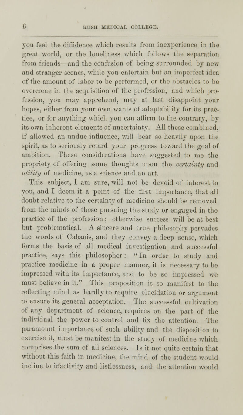 you feel the diffidence which results from inexperience in the great world, or the loneliness which follows the separation from friends—and the confusion of being surrounded by new and stranger scenes, while you entertain but an imperfect idea of the amount of labor to be performed, or the obstacles to be overcome in the acquisition of the profession, and which pro- fession, you may apprehend, may at last disappoint your hopes, either from your own wants of adaptability for its prac- tice, or for anything which you can affirm to the contrary, by its own inherent elements of uncertainty. All these combined, if allowed an undue influence, will bear so heavily upon the spirit, as to seriously retard your progress toward the goal of ambition. These considerations have suggested to me the propriety of offering some thoughts upon the certainty and utility of medicine, as a science and an art. This subject, I am sure, will not be devoid of interest to you, and I deem it a point of the first importance, that all doubt relative to the certainty of medicine should be removed from the minds of those pursuing the study or engaged in the practice of the profession ; otherwise success will be at best but problematical. A sincere and true philosophy pervades the words of Cabanis, and they convey a deep sense, which forms the basis of all medical investigation and successful practice, says this philosopher:  In order to study and practice medicine in a proper manner, it is necessary to be impressed with its importance, and to be so impressed we must believe in it. This proposition is so manifest to the reflecting mind as hardly to require elucidation or argument to ensure its general acceptation. The successful cultivation of any department of science, requires on the part of the individual the power to control and fix the attention. The paramount importance of such ability and the disposition to exercise it, must be manifest in the study of medicine which comprises the sum of all sciences. Is it not quite certain that without this faith in medicine, the mind of the student would incline to inactivity and listlessness, and the attention would