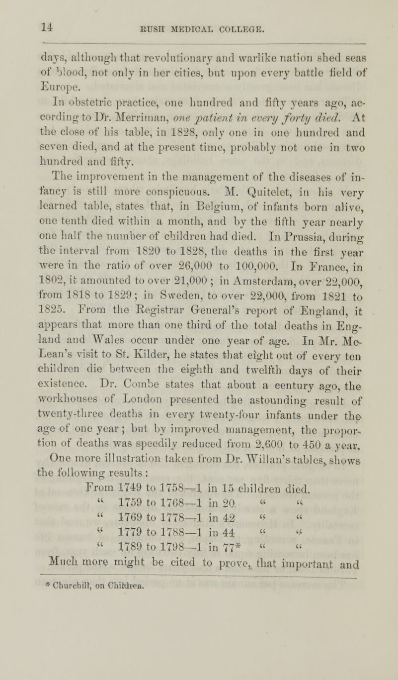 days, although that revolutionary and warlike nation shed seas of blood, not only in her cities, but upon every battle field of Europe. In obstetric practice, one hundred and fifty years ago, ac- cording to Dr. Merriman, one patient in every forty <li< </. At the close of bis table, in 1828, only one in one hundred and seven died, and at the present time, probably not one in two hundred and fifty. Tbe improvement in the management of tbe diseases of in- fancy is still more conspicuous. M. Quitelet, in bis very learned table, states that, in Belgium, of infants born alive, one tenth died within a month, and by the fifth year nearly one half the number of children had died. In Prussia, during the interval from 1820 to 1828, the deaths in the first year were in the ratio of over 26,000 to 100,000. In France, in 1802, it, amounted to over 21,000 ; in Amsterdam, over 22,000, from 1818 to 1829; in Sweden, to over 22,000-, from 1821 to 1825. From the Registrar General's report of England, it appears that more than one third of tho total deaths in Eng- land and Wales occur under one year of age. In Mr. Mc- Lean's visit to St. Elder, he states that eight out of every ten children die between the eighth and twelfth days of their existence. Dr. Combe states that about a century ago, the workhouses of London presented the astounding result of twenty-three deaths in every twenty-four infants under tho age of one year; but by improved management, the propor- tion of deaths was speedily reduced from 2,600 to 450 a year. One more illustration taken from Dr. Willan's tables,, shows the following results : From 1749 to 1758—1 in 15 children died.  1759 to 1708—1 in 20. « «  1769 to 1778—1 in 42  «  1779 to 1788—1 in 44  *  1789 to 1798—1 in 77*   Much more might be cited to prove, that important and * Churchill, on Chihlren.