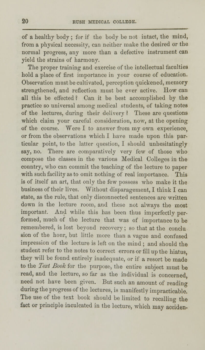 of a healthy body ; for if the body be not intact, the mind, from a physical necessity, can neither make the desired or the normal progress, any more than a defective instrument can yield the strains of harmony. The proper training and exercise of the intellectual faculties hold a place of first importance in your course of educaiion. Observation must be cultivated, perception quickened, memory strengthened, and reflection must be ever active. How can all this be effected ? Can it be best accomplished by the practice so universal among medical students, of taking notes of the lectures, during their delivery ? These are questions which claim your careful consideration, now, at the opening of the course. Were I to answer from my own experience, or from the observations which I have made upon this par- ticular point, to the latter question, I should unhesitatingly say, no. There are comparatively very few of those who compose the classes in the various Medical Colleges in the country, who can commit the teaching of the lecture to paper with such facility as to omit nothing of real importance. This is of itself an art, that only the few possess who make it the business of their lives. Without disparagement, I think I can state, as the rule, that only disconnected sentences are written down in the lecture room, and these not always the most important. And while this has been thus imperfectly per- formed, much of the lecture that was of importance to be remembered, is lost beyond recovery; so that at the conclu sion of the hour, but little more than a vague and confused impression of the lecture is left on the mind; and should the student refer to the notes to correct errors or fill up the hiatus, they will be found entirely inadequate, or if a resort be made to the Text Boole for the purpose, the entire subject must be read, and the lecture, so far as the individual is concerned, need not have been given. But such an amount of reading during the progress of the lectures, is manifestly impracticable. The use of the text book should be limited to recalling the fact or principle inculcated in the lecture, which may acciden-