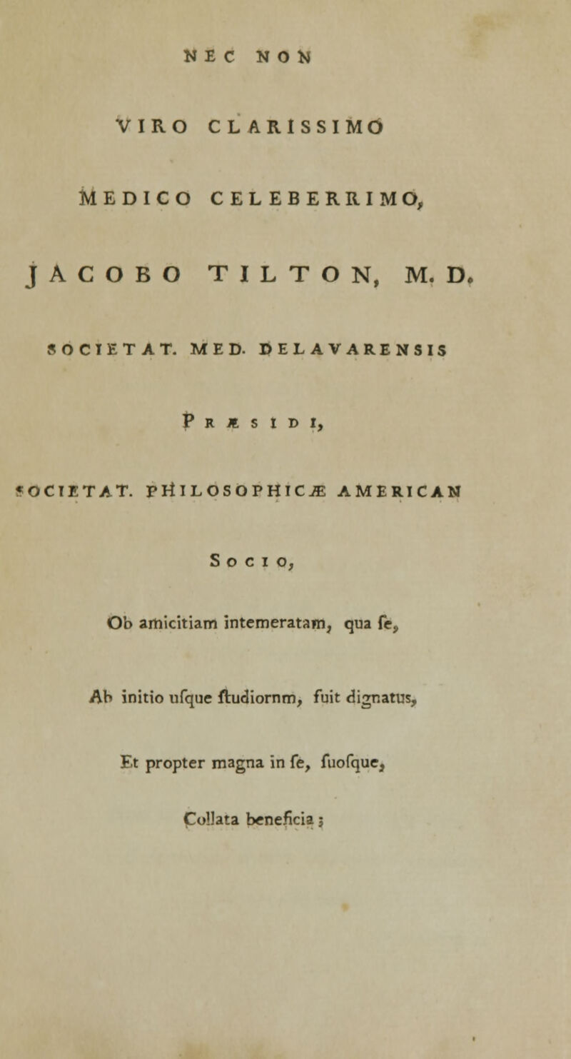 NEC NON VIRO CL ARISSIMO MEDICO CELEBERRIMO, jACOBO TILTON, M. D. SOCIETAT. MED. DELAVARENSIS P R I S I I) I, «OCIETAT. PHILOSOPHICJE AMERICAN S o c i o, Ob amicitiam intcmeratam, qua fe, Ab initio ufque ftudiornm, fuit dignatus, Et propter magna in fe, fuofque, Collata beneficia;