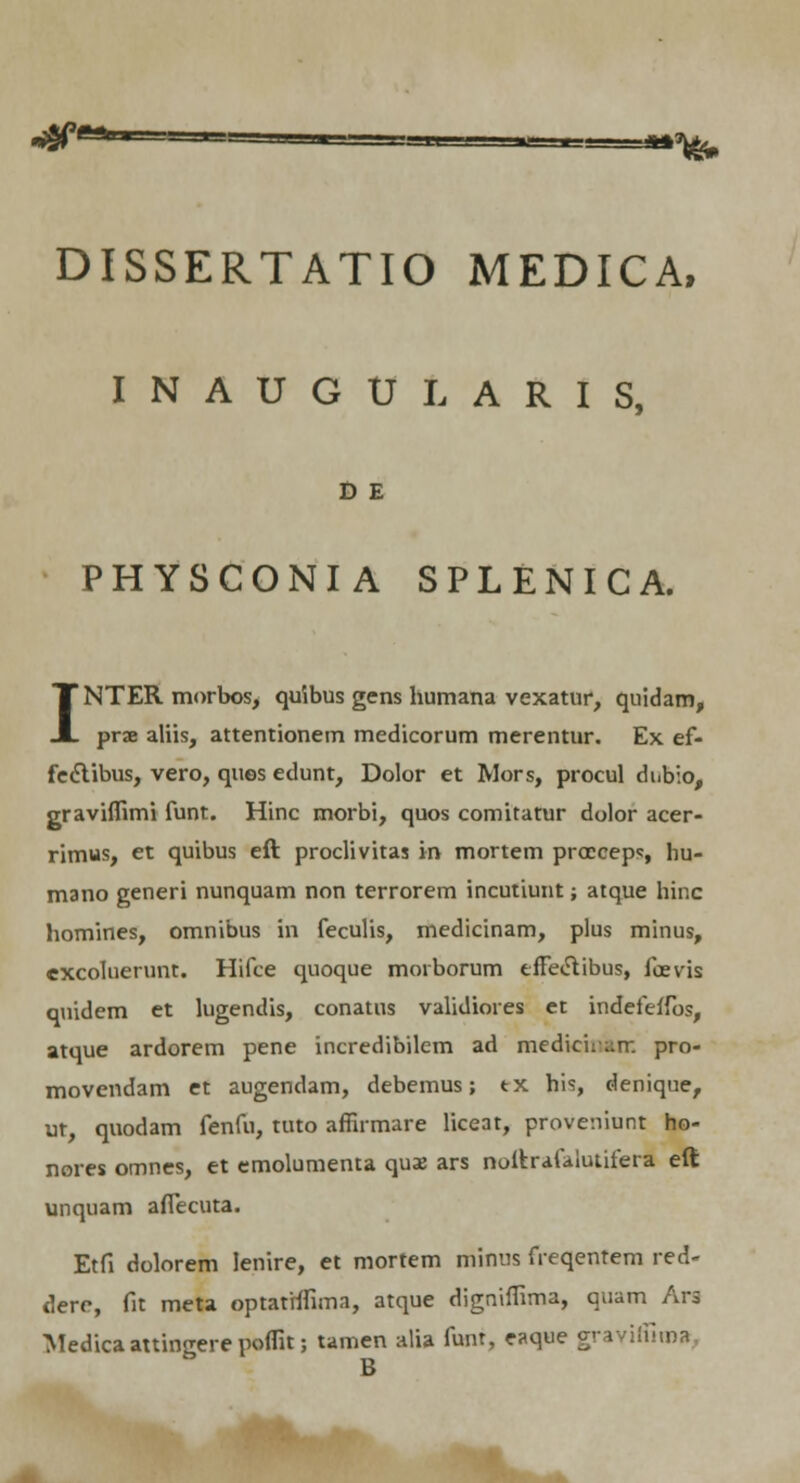 DISSERTATIO MEDICA, INAUGULARIS, D E PHYSCONIA SPLENICA. INTER morbos, quibus gens humana vexatur, quidam, prae aliis, attentionem medicorum merentur. Ex ef- fediibus, vero, ques edunt, Dolor et Mors, procul dnbio, graviffimi funt. Hinc morbi, quos comitatur dolor acer- rimus, et quibus eft proclivitas in mortem proceeps, hu- mano generi nunquam non terrorem incutiunt; atque hinc homines, omnibus in feculis, medicinam, plus minus, excoluerunt. Hifce quoque moiborum effeclibus, foevis quidem et lugendis, conatus validiores et indefeflbs, atque ardorem pene incredibilcm ad medicinkir. pro- movendam et augendam, debemus; tx his, denique, ut, quodam fenfu, tuto affirmare liceat, proveniunt ho- nores omnes, et emolumenta quae ars noftrafaiutifera eft unquam afiecuta. Etfi dolorem lenire, et mortem iriinus freqentem red- dere, fit meta optathfima, atque digniffima, quam Ars Medica attingere poflit; tamen alia funt, eaque graviffiiBa