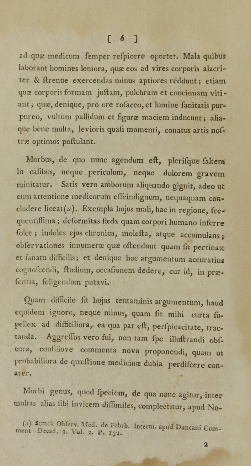 ad qux medicum fempcr refpicere oportet. Mala quibus laborant homines leniora, quae eos ad vires corporis alacri- ter & ftrenue exercendns minus aptiores reddunt; etiam quce corporis formam juftam, pulchram et concinnam viti- ant; quae, denique, pro ore rofaceo, et lumine fanitatis pur- pureo, vultum pallidum et figurae maciem inducunt; alia- que bene mulia, Ievioris quafi momenti, conatus artis nof- trje optimos poftulant. Morbus, de quo nunc agendum eft, plerifque faltem in cafibus, neque periculum, neque dolorem gravem minitatur. Satis vero amborum aliquando gignit, adeo ut eum attentione medicorum effeindignum, nequaquam con- cludere liceat(^). Exempia hujus mali, hac in regione, fre- quentiffima; deformitas faeda quam corpori humano inferre folet ; indoles ejus chronica, molefta, atque accumulans s obfervationes innumerse quae oftendunt quam fit pertinax et fanatu difficilis; et denique hoc argumentum accuratius cognofcendi, ftudium, occafionem dedere, cur id, in prze- fentia, feligendum putavi. Quam difficile fit hujus tentaminis argumentum, haud equidem ignoro, neque minus, quam fit mihi curta fu- peliex ad difficiliora, ea q.ua par eft, perfpicacitate, trac- tanda. Aggreffus vero fiii, non tam fpe illuftrandi obf- eura, coniiliove commenta nova proponendi, quam ut probabiliora de quseftione medicinae dubia perdifcere con- arer. Morbi genus, quod fpeciem, de qua nunc agitur, inter multas alias Sibi invicem diffimiles, complectitur, apud No- J& Ss^fv^tf:™:h- Intcrm-a pudDuncan ic°m-