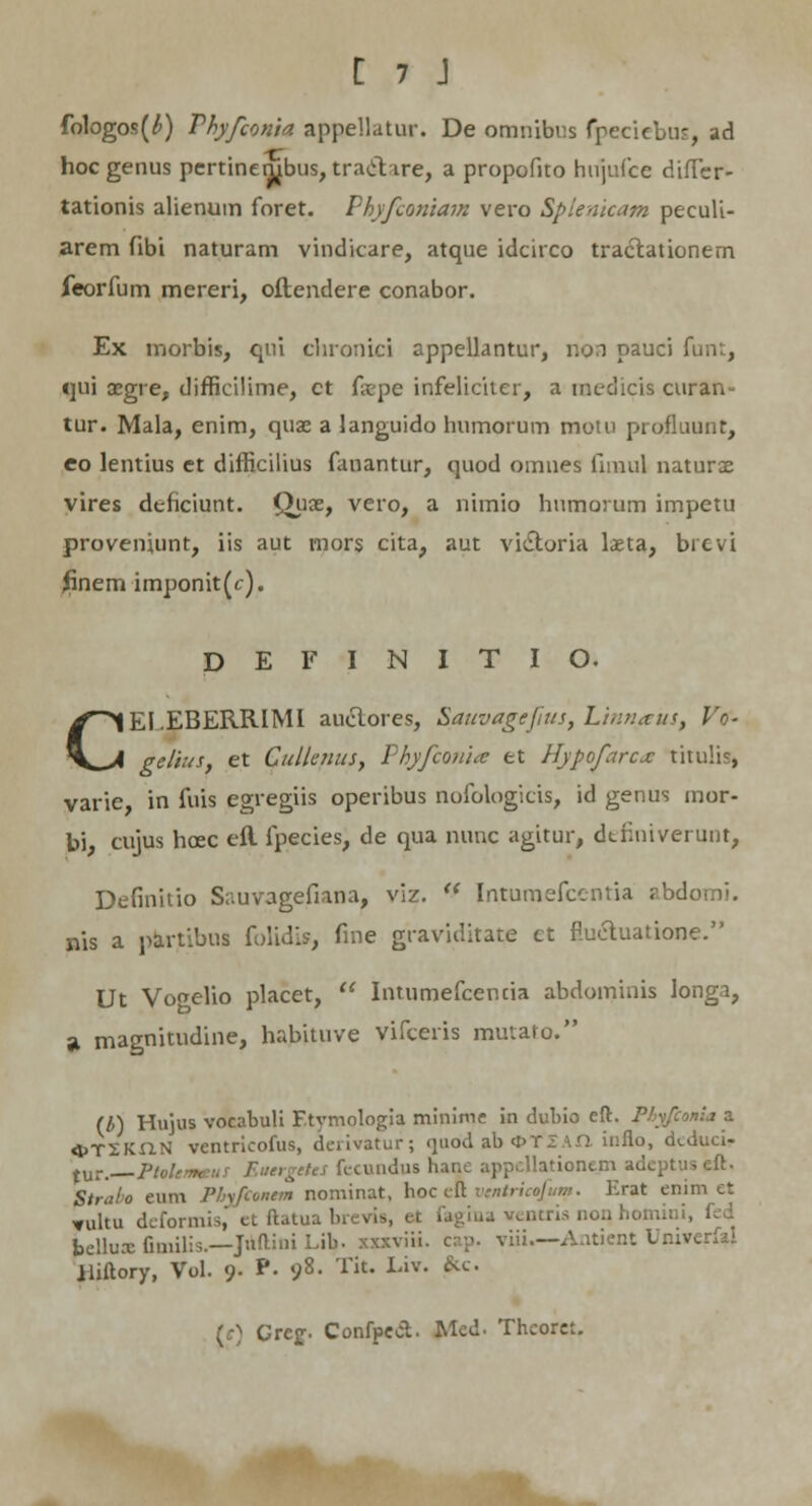 fologos(^) Phyfconia appellatur. De omnibus fpeciebus, ad hoc genus pertinembus, traet tre, a propofito hujufce difTcr- tationis alienum foret. Phyfconiam vero Spienicam peculi- arem fibi naturam vindicare, atque idcirco tractationem feorfum mereri, oflendere conabor. Ex inorbis, qui chronici appellantur, v.o.i pauci funt, qui oegre, difficilime, ct fxpe infeliciter, a raedicis curan- tur. Mala, enim, quae a languido humorum motu profluunt, eo lentius et difficilius fanantur, quod omnes fnnul naturse vires dtficiunt. Qjiaz, vero, a nimio humorum impetu proveniunt, iis aut mors cita, aut vi&oria laeta, brevi Jinem imponit(c). D E F I N I T I O. CEI.EBERRIMl auclores, Sauvagejius, Linnaus, Vr- gelius, et Cullenus, Phyfconi<e et llypofarcx titulis, varie in fuis egregiis operibus nofologicis, id genus mor- bi, cujus hcec efl fpecies, de qua nunc agitur, dtiiniverunt, Definitio Sauvagefiana, viz.  Intumefcentia zbdomi. nis a partibus folidis, fine graviditate et fluctuatione. Ut Vooelio placet,  Intumefcencia abdominis longa, St magnitudine, habituve vifceris mutato. (b) Hujus vocabuli Etvmologia minime in dubio eft. Phyfconia a «^TSKUN ventricofus, deiivatur; quod ab 4>TI \.Q. iuflo, dtduci- tur. PtolcnHsi. fecundushan -eft. Straho eum Phftoncm nominat, hoc eft ventricofum. Erat enim et ^ultu deformis, et ftatua brevis, et fagina ventris non homiui, bellux Gmilis.—Juftini Lib. xxxviii. cap. viii—Antient Dniverfal Uiftory, Vol. 9. P- »;8. Tit. Liv. kc. (e) Cref. Confpect. Med. Thcorct.