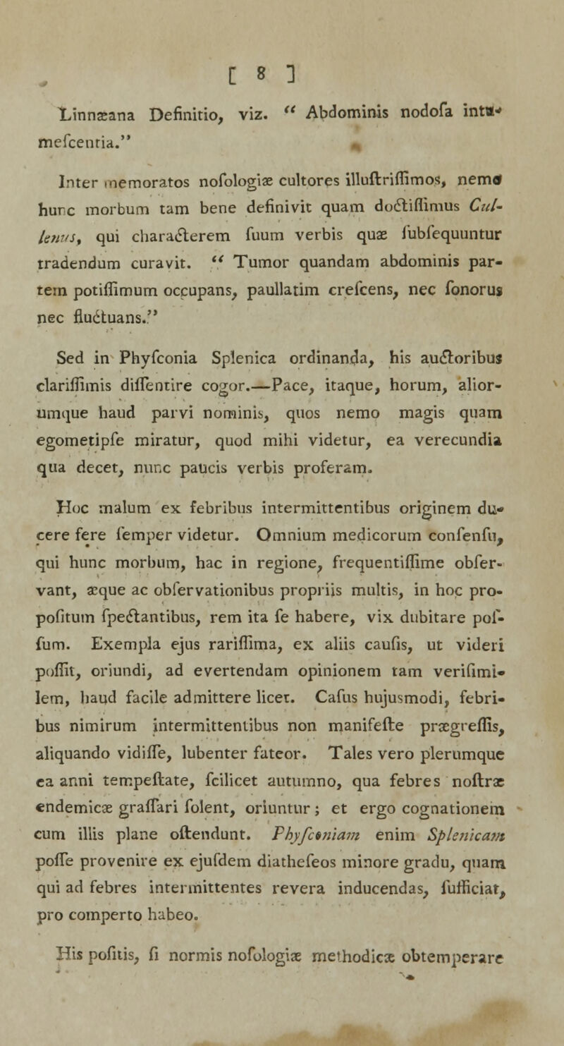 Linnsana Definitio, viz.  Abdominis nodofa inta-' mefcenria. * Inter memoratos nofologiae cultores illuftriffimos, nemtf hurc morbum tam bene definivit quam dodliflimus Cztl- lenus, qui characlerem fuum verbis quae fubfequuntur tradendum curavit.  Tumor quandam abdominis par- tem potiffimum occupans, paullatim crefcens, nec fonorus nec fluctuans. Sed in Phyfconia Splenica ordinanda, his auctoribuj clariffimis diflentire cogor.—Pace, itaque, horum, alior- umque haud parvi norninis, quos nemo magis quam egometipfe miratur, quod mihi videtur, ea verecundia qua decet, nunc paucis verbis proferam. Hoc malum ex febribus intermittentibus originem du* cere fere femper videtur. Omnium medicorum confenfn, qui hunc morbum, hac in regione, frequentiffime obfer- vant, aeque ac obfervationibus propriis multis, in hoc pro- pofitum fpedtantibus, rem ita fe habere, vix dubitare pof- fum. Exempla ejus rariffima, ex aliis caufis, ut videri poffit, oriundi, ad evertendam opinionem tam verifimi- lem, liaud facile admittere licet. Cafus hujusmodi, febri- bus nimirum intermittentibus non manifefte proegreffis, aliquando vidifTe, lubenter fateor. Tales vero plerumque ea anni tempeftate, fcilicet autumno, qua febres noftrae endemicae graffari folent, oriuntur ; et ergo cognationem cum illis plane oftendunt. Fkyfctniam enim Splenicam pofle provenhe ex ejufdem diathefeos minore gradu, quam qui ad febres intermittentes revera inducendas, furficiat, pro comperto habeo. His pofitis, fi normis nofologiae methodicje obtemperare