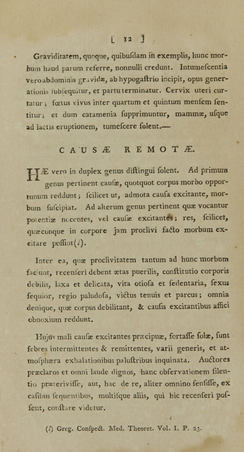 Graviditatem, quoque, quibufdam in exemplis, hunc mor- bum hdud parum referre, nonnulli credunt. Intumefcentia veroabdominis er.ividx, abhypogaftrio incipit, opus gener- ationis lubiequuur, et partuterminatur. Cervix uteri cur- tatur ; foetus vivus inter quartum et quintum meniem fen- titur; et dum catamenia fupprimuntur, mammse, ufque ad lactis eruptionem, tumefcere folent.— CAUSiE REMOTiE. TTiE vero in duplex genus diftingui folent. Ad primum genus pertinent caufae, quotquot corpus morbo oppor- tunum reddunt; fcilicet ut, admota caufa excitante, mor- bum fuicipiat, Ad alierum genus pertinent quae vocantur poier.tiae m centes, vel caufae excitant A; res, fcilicet, quascunque in corpore jam proclivi fadto morbum ex- Citare pofliut(y). Inter ea, quae proclivitatem tantum ad hunc morbum fhc uat, recenieri debent setas puerilis, conftitutio corporis dcbilis, laxa et delicata, vita otiofa et fedentaria, fexus fequior, regio paludofa, viclus tenuis et parcus; omnia denique, quae corpus debilitant, & caufis excitantibus affici obnoxium reddunt. Hujtis mali caufae excitantes prarcipuae, fortafle folae, funt febres intermittentes & remittentes, varii generis, et at- moiphjera exhalationibus paluftribus inquinata. Auctores praeclaros et omni laude dignos, hanc obfervationem filen- tio prxieriviffe, aut, hac de re, aliter omnino fenfifle, ex eafibus fequentibus, multitque aliis, qui hic recenferi pof- fent, conftare vidttur. (/) Grcg. Confpca. Med. Thcorct. Vol. I. P. 23.