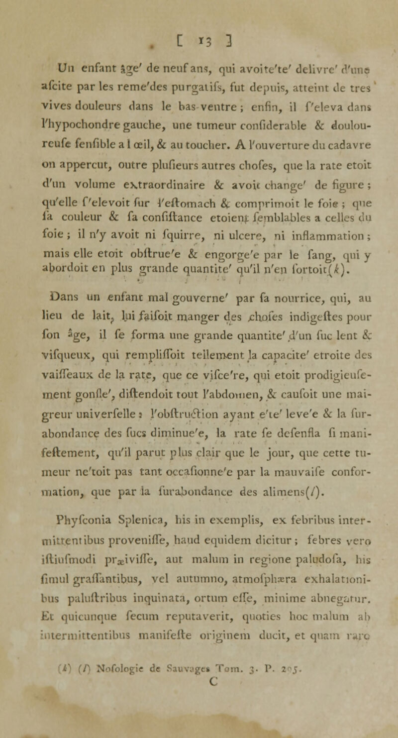 [ *3 ] Un enfant &ge' de neuf ans, qui avoitc'te' delivre' d'un& afcite par les reme'des purgatifs, fut depuis, atteint de tres vives douleurs dans le bas ventre ; enfin, il Peleva dans 1'hypochondre gauche, une tumeur confiderable & doulou- rcufe fenfible a 1 oeil, & au toucher. A l'ouverture du cadavre on appercut, outre plufieurs autres chofes, que la rate etoit d'un volume extraordinaire & avoic change' de figure ; qyelle Pelevoit fur 4'eftomach & comprimoit le foie ; que fa couleur & fa confiftance etoienj, femblables a celles du foie; il n'y avoit ni fquirre, ni ulcere, ni inflammation; mais elle etoit obltrue'e & engorge'e par le fang, qui y abordoiten plus grande quantite' qu'il n'en fortoit(^). Dans un enfant mal gouverne' par fa nourrice, qui, au lieu de lait? lui /aifoit manger des ehofes indigeftes pour fon age, il fe forma une grande quantite' d'un fuc lent 8c vifqueux, qui rempliflbit teilement la capacite' etroite des vaifleaux de la rate, que ce vifce're, qui etoit prodigieufe- inent gonfle', diftendoit tout l'abdomen, & caufoit une mai- greur univerfelle : robftru<5Vion ayant e'te' leve'e & la fur- abondance des fucs diminue'e, la rate fe dcfenfla fi mani- feftement, qu'il parut plus clair que le jour, que cette tu- meur ne'toit pas tant occafionne'e par la mauvaife confor- mation, que par ia. iuraboudance des alimens(/). Phyfconia Splenica, his in exemplis, ex febribus inter- mittentibus provenifle, haud equidem dicitur; febres vero iftinfmodi pradvifle, aut malum in regione paludofa, his fimul graflantibus, vel autumno, atmofphxra exhalationi- bus paluftribus inquinata, ortum elfe, minime abnegarur. Et quicunque fecum reputaverit, quotics hoc malum al> intermittentibus manifefte originem ducit, et quatn 1 u;c f) Nofologie dc Sauvnges Tom. ]. P. C