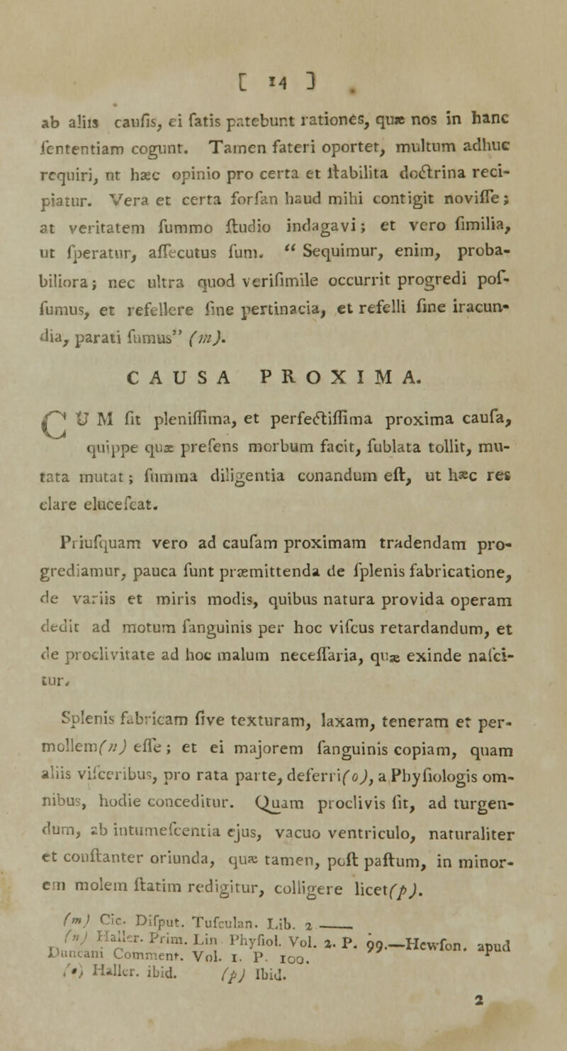 ab alhs caufis, ei fatis patebur.t rationes, qu» nos in hanc iententiam cogunt. Tainen fateri oportet, multnm adhuc requiri, nt hasc opinio pro certa et ftabilita doclrina reci- piatur. Vera et certa forfan haud mihi contigit novifle; at veritatem fummo ftudio indagavi; et vero fimilia, ut fperatur, aflecutus fum.  Sequimur, enim, proba- biliora; nec ultra quod verifimile occurrit progredi pof- fumus, et refellere fine pertinacia, et refelli fine iracun- dia, parati fumus (m). CAUSA PROXIMA. C^ V M fit pleniffima, et perfe&iflima proxima caufa, quippe qux prefens morbum facit, fublata tollit, mu- tata mutat; fumma diligentia conandum eft, ut h*c res elare elucefcat. Pi iufquam vero ad caufam proximam tradendam pro- grediamur, pauca funt prjemittenda de fplenis fabricatione, de variis et miris modis, quibus natura provida operam dedit ad motum fanguinis per hoc vifcus retardandum, et de proclivitate ad hoc inalum neceflaria, qu» exinde nafci- tur* Splenis fabricam five texturam, laxam, teneram er per- moWemf/j) efle; et ei majorem fanguinis copiam, quam aliis vifceribus, pro rata parte, deferrifo^, a Pbyfiologis om- nibus, hodie conceditur. Quam proclivis fit, ad turgen- dum, sb intumefcentia ejus, vacuo ventriculo, naturaliter et couftanter oriunda, qus tamen, pcft paftum, in minor- em molem ftatim redigitur, colligere \\ce\(J>). (m) Cic Difput. Tufculan. Lib. 2 (») Haller. Prim. Lin Phyfiol. Vol. ». P. ^.-Hewfon. apud Duncani Comment. Voi. 1. P. 100. V • I Uller. ibid. (p) Ibid.