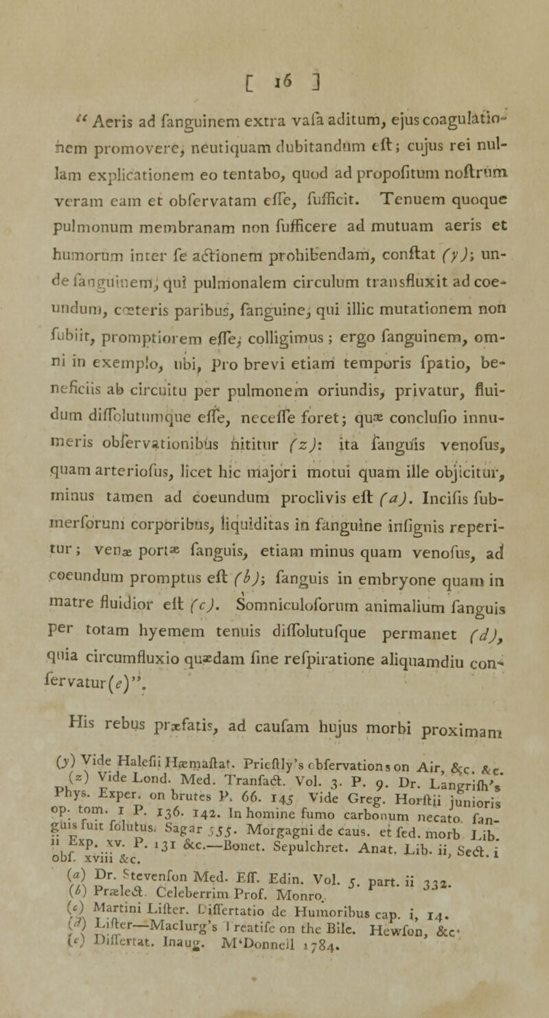  Aeris ad fanguinem extra vafa aditum, ejus coagulatio- nem promovere, neutiquam dubitandum tft; cujus rei nul- lam explicationem eo tentabo, quod ad propofitum noftrum veram eam et obfervatam effe, fufficit. Tenuem quoque pulmonum membranam non fufficere ad mutuam aeris et humorum inter fe aclionem prohibendam, conftat (y); un- defanguinem, qui pulmonalem circulum transfluxit adcoe- undum, coeteris paribus, fanguinej qui illic mutationem non fubiit, promptiorem efle^ cplligimus ; ergo fanguinem, om- ni in exemplo, ubi, pro brevi etiam temporis fpatio, be- neficiis ab circuitu per pulmonem oriundis, privatur, flui- dum diflblutumque effe, neceffe foret; qu« conclufio innu- meris obfervationibus hititur (z); ita fanguis venofus, quam arteriofus, licet hic rriajbri motui quam ille objicitur, rninus tamen ad coeundum proclivis eft (a). Incifis fub- merforum corpOribus, liquiditas in fanguine infignis reperi- tur; venas portas fanguis, etiam minus quam venofus, ad coeundum promptus eft (b); fanguis in embryone quam in matre fluidior eft (c). Somniculoforum animalium fanguis per totam hyemem tenuis diflblutufque permanet (d) qnia circumfluxio quxdam fine refpiratione aliquamdiu con- fervatur (<?)„ His rebus prxfatis, ad caufam hujus morbi proximam (j)Vide HalefiiHasmaftat. Pricftly's rbfervationson Air &q &c (z) Vide Lond. Med. TranfacL Vol. 3. P. 9. Dr. LanKr'ifh's Phys. Exper on brutes P. 66. 145 Vide Greg. Horftji junioris op. tom. 1 P. I36. i42. In homine fumo carbonum necato fan gu.sfuufolutus. Sagar 55^ Morgagni de caus. et fed. morb I ib obf x;iiiV&c 131 &C-B°et- Sepulchret. Anat. Lib, ii, Se<ft. i (a) Dr. Stevcnfon Med. Eff. Edin. Vol. c part ii 1« (6) PraelecL Celeberrim Prof. Monro (c) Martini Lifter. Liflertatio de Huiiioribus cap i 14. L,fter-iMacIurg*8 I reatife on the Bile. Hewfon, &c Difiertat. Inau<j. M'Donncll 1784.