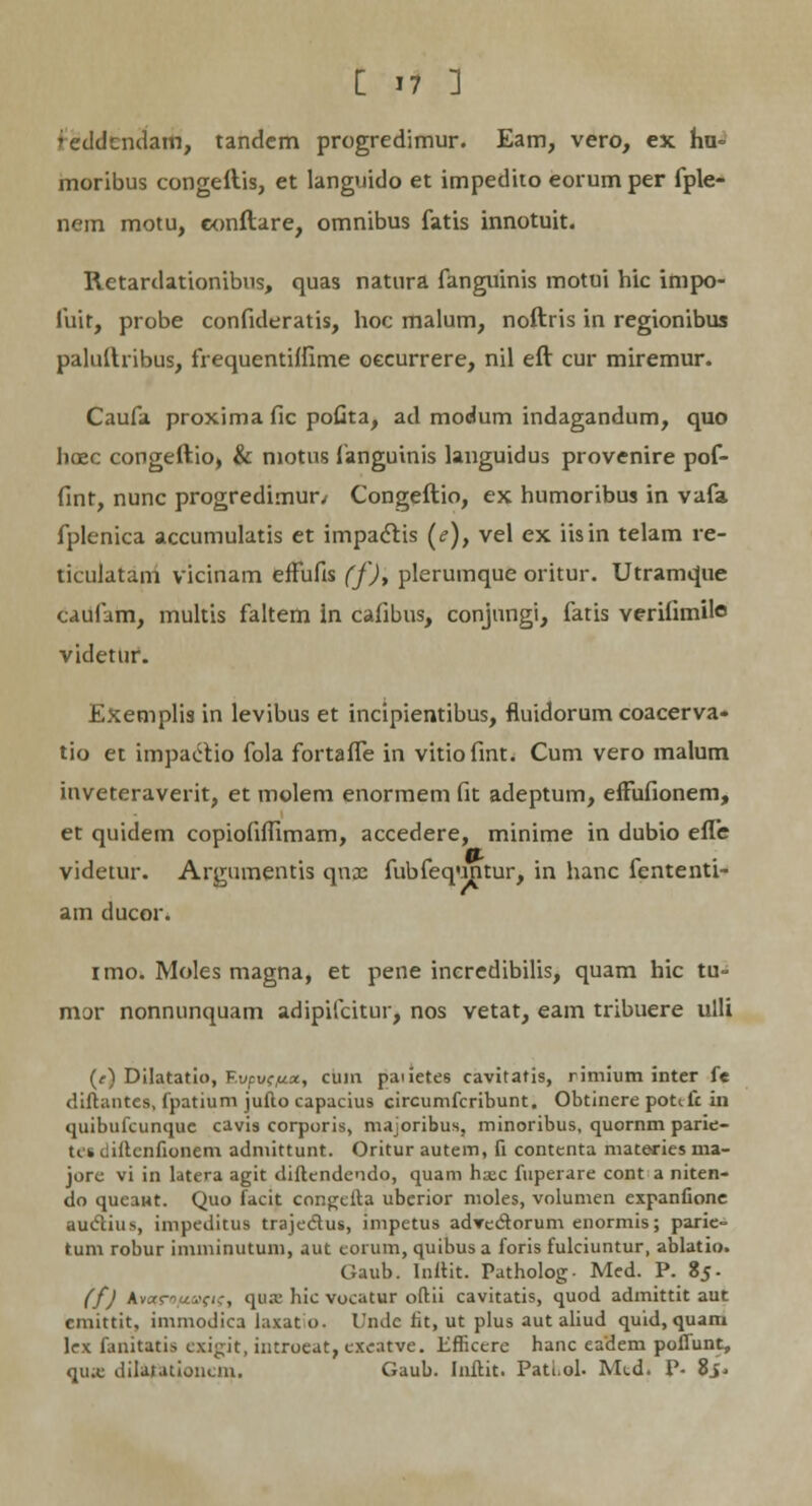 moribus congeftis, et languido et impedito eorum per fpie- nem motu, eonftare, omnibus fatis innotuit. Retardationibus, quas natura fanguinis motui hic impo- fuir, probe confideratis, hoc malum, noftris in regionibus paluftribus, frequentiflime oecurrere, nil eft cur miremur. Caufa proxima fic pofita, ad modum indagandum, quo lioec congeftio, & niotus fanguinis languidus provenire pof- fint, nunc progredimun Congeftio, ex humoribus in vafa fplenica accumulatis et impa&is (<?), vel ex iisin telam re- ticulatam vicinam efFufis (f), plerumque oritur. Utramque caufnm, multis faltem in cafibus, conjungi, fatis veriiimile videtur. Exemplis in levibus et incipientibus, fiuidorum coacerva- tio et impaiitio fola fortafle in vitiofint. Cum vero malum inveteraverit, et molem enormem fit adeptum, effufionem, et quidem copiofiflimam, accedere, minime in dubio efle videtur. Argumentis qnx fubfequntur, in hanc fententi- am ducor. imo. Moles magna, et pene inercdibilis, quam hic tu- mor nonnunquam adipifcitur, nos vetat, eam tribuere ulli (e) Dilatatio, Evpv((/.x, cum paiietes cavitatis, rimium inter fe diftantes, fpatium jufto capacius circumfcribunt. Obtinere ponfc in quibufcunquc cavis corporis, majoribus, minoribus, quornm parie- tei cliikiifionem admittunt. Oritur autem, fi contenta materies ma- jore vi in latera agit diftendendo, quam haec fuperare cont a niten- do qucawt. Quo facit congefta uberior moles, volumen expanfione auclius, impeditus traje<5tus, impetus adrecftorum enormis; parie- tum robur imminutum, aut eorum, quibus a foris fulciuntur, ablatio. Gaub. Inftit. Patholog- Med. P. 85. (f) Avofr«i'fi,-, qua.' hic vocatur oftii cavitatis, quod admittit aut cmittit, immodica laxato. Unde fit, ut plus aut aliud quid, quam lex fanitatis ezigit, introeat, exeatve. liflicere hanc eadem poffunt, qu.c dilarutioncm. Gaub. Inftit. Pati.ol- Mcd. P- Sf*