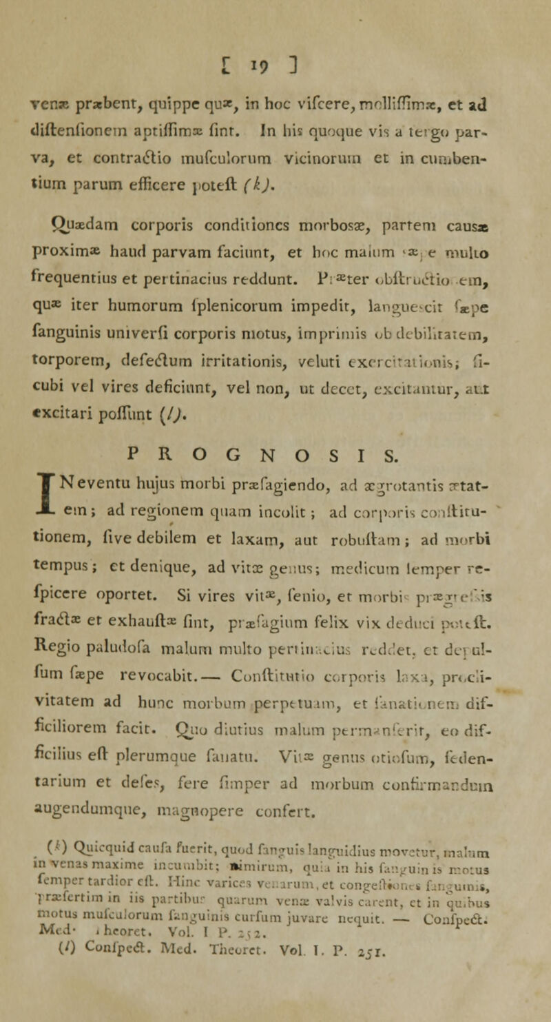 vcnse praebent, quippe qux, in hoc vifcere, molHfTim.-e, et ad diftenfionem aptiffimx fint. In his quoque vis a tergo par- va, et contracVio mufculorum vicinorum et in cur.iben- tium parum efficere poteft (k). Quaedam corporis conditioncs morbosae, partem caus* proxima haud parvam faciunt, et hoc maium x e multo frequentius et pertinacius reddunt. P:ffiter t.bftructio em, qu» iter humorum fplenicorum impedit, langue-cit <xpe fanguinis univerfi corporis motus, imprimis ob ckbilitatem, torporem, defeclum irritationis, veluti exerctfationU; fi- cubi vel vires deficiunt, vel non, ut decct, excitantur, ant excitari poflitnt (/). PROGNOSIS. INeventu hujus morbi praefagiendo, ad aegrotantis Ttat- em; ad regionem quam incolit; ad corporis conftitu- tionem, iive debilem et laxam, aut robuftam ; ad morbi tempus; et denique, ad vitae genus; medicum lemper re- fpicere oportet. Si vires vit», fenio, er morbi praegre :s fraclx et exhauftx fint, prasfagium felix vix deduci }>-.-'.ttt. Regio paludofa malum multo pertinacius reddet, et depul- fum fiepe revocabit.— Conftitutio corporis laxa, procli- vitatem ad huic morbum perpetuam, et fanationem dif- ficiliorem facit. Quo diutius malum permanferit, eo dif- ficilius eft nlerumque fauatu. Vit=e genus otiofum, feden- tarium et defe*, fere fimper ad morbum eonfirmanduin augendumque, magnopere confert. (0 Quicquid caufa fuerit, quod fanguia languidius movetur, malum in venas maxime incurabit; «imirum, quia in his fanjjuin is motua fempertardioreft. Hinc varices venarum.et congei umis, f rzfertim in iis partibur quarum vena valvis carent, et in quibus motus mufculorum fanguini9 curfum juvare nequit. — (Joafpect. Mi-d- . heorct. Vol. I P. (/) Confpeft. Med. Theoret. Vol. I. P. 251.