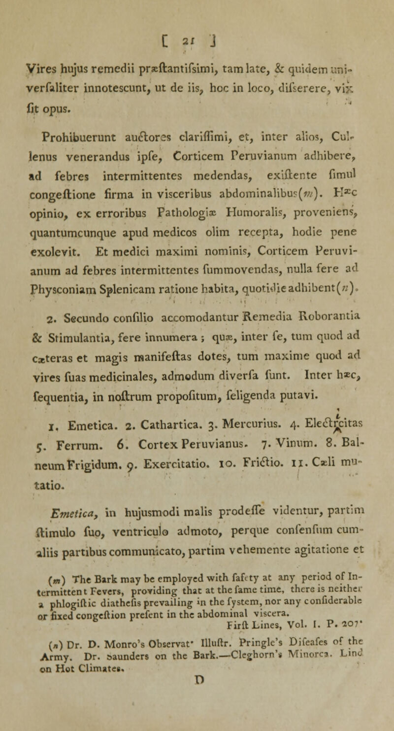 Vires hujus remedii prseftantifsimi, tamlate, & quidem imi- verfaliter innotescunt, ut de iis, hoc in loco, difserere, vi:-'. fit opus. Prohibuerunt audtores clariffimi, et, inter alios, Cul- lenus venerandus ipfe, Corticem Peruvianum adhibere, ad febres intermittentes medendas, exiflente fimul congeftione firma in visceribus abdomina1ibu?(w). Kxc opinio, ex erroribus Pathologix Humoralis, proveniens, quantumcunque apud medicos olim recepta, hodie pene exolevit. Et medici maximi nominis, Corticem Peruvi- anum ad febres intermittentes fummovendas, nulla fere ad Physconiam Splenicam ratione habita, quotidieadhibent(/;) = 2. Secundo confilio accomodantur Remedia Roborantia & Stimulantia, fere innumera ; quas, inter fe, tum quod ad cxteras et magis manifeftas dotes, tum maxime quod ad vires fuas medicinales, admodum diverfa funt. Inter h«c, fequentia, in noftrum propofitum, feligenda putavi. I, Emetica. 2. Cathartica. 3. Mercurius. 4. Elecljcitas 5. Ferrum. 6. Cortex Peruvianus. 7. Vinnm. 8. Bal- neumFrigidum. 9. Exercitatio. 10. Friclio. n.Cxli mn- tatio. Emetlca, in hujusmodi malis prodefle videntur, partim ftimulo fuo, ventriculo admoto, perque confenfum cum- aliis partibus communicato, partira vehemente agitatione et (m) The Bark may be employed with faftty at any period of In- termittent Fevers, providing that at the fame time, there is neither a phlogiftic diathefis prevailing «n the fystem, nor any confiderablc or fixed congeftion prefent in the abdominal viscera. FirftLines, Vol. I. P. 207* (n) Dr. D. Monro's Observar Illuftr. Pringle's Difeafes of the Army. Dr. saundcrs on the Bark.—Cleghorn'* Minorca. Lmo' on Hot Climate». D