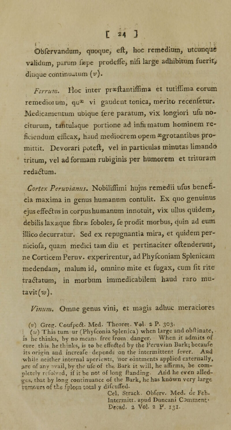 Obfervandum, quoque, eft, hoc remedium, utcunque validum, paran fepe prodeffe, nifi large adhibitum fuerit, diuque continuatum (»). FerruOt. lloc inter prsftantiffima et tutiflima eorum remedioium, qu36 vi gaudent tonica, merito recenfetur. Medicamentum ubique fere paratum, vix longiori ufu no- citurum, tantulaque portione ad inhrmatum hominem re- fieiendum eificax, haud mediocrem opem ^grotantibus pro- mittit. Devorari poteft, vel in particulas minutas limando tritum, vel ad formam rubiginis per humorem et trituratn redaclum. Cortex Peruvianus. Nobiliflimi hujus remedii ufus benefi- cia maxima in gcnus humanum contulit. Ex quo genuinus ejuseffectusin corpushumanum innotuit, vix ullus quidem, debilislaxxque fibras foboles, feprodit morbus, quin ad eum illico decurratur. Sed ex repugnantia mira, et quidem per- niciofa, quam medici tam diu et pertinaciter oftenderunt, ne Corticem Peruv. experirentur, adPhyfconiam Splenicam medendam, malum id, omnino mite et fugax, cum fit rite traclatum, in morbum immedicabilem haud raro mu- tavit(w), Vinum. Omne genus vini, et magis adhuc meraciores (v) Grc<T. Coufpe<a. Med. Theoret. V»l- 4 P- 303- (w) This tum ur (Phyfconia Splenica) when large and obfHnate, is he thinks, by no means free from danger. When it admits of cure this he thinks, is to be effecled by the Feruvian Bark;becaufe its origin and increafe depends on the intermittent fever. And whiie neither internal aperientr, nor ointments applied externally, jire of any avail, by the ufe of tbc Bark it will, he affirms, be com- pletely r folved, if it be not of long ftanding- Arid he even alled- gts, that by lon^; continuance of the Bark, he has known very largt •vmours of the fplcen total y difcuffed. Cel. Strack. Obferv. Med. de Feb. Intermitt. apud Duncani Commenf Decad. * Vol. 2 P. 131.