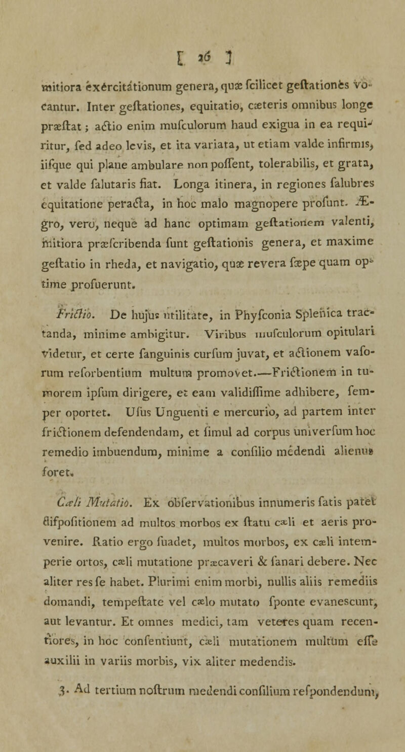 mitiora exercitationum genera, quae fcilicet geftationes Vo- eantur. Inter geftationes, equitatio, cseteris omnibus longe prseftat; aclio enim mufculorum haud exigua in ea requi-' ritur, fed adeo levis, et ita variata, ut etiam valde infirmiSj iifque qui plane ambulare non poffent, tolerabilis, et grata, et valde falutaris fiat. Longa itinera, in regiones falubres equitatione peracla, in hoc malo magnopere profunt. JE- gro, vero, neque ad hanc optimam geftatioriem valenti, hiitiora prscrcribenda funt geftationis genera, et maxime geftatio in rheda, et navigatio, quae revera fxpe quam op- time profuerunt. Frittio. De hujus ntilitate, in Phyfconia Splenica trae- tanda, minime ambigitur. Viribus uiufculorum opitulari Videtur, et certe fanguinis curfum juvat, et aclionem vafo- rum reforbentium multura promovet.—FricVionem in tu- morem ipfum dirigere, et eam validiffime adhibere, fem- per oportet. Ufus Unguenti e mercurio, ad partem inter friclionem dcfendendam, et fimul ad corpus univerfumhoc remedio imbuendum, minime a confilio medendi alienu» foret. Ctfli Muiatio. Ex obfervationibus innumeris fatis patet flifpofitionem ad multos morbos ex ftatu ca-li et aeris pro- venire. Ratio ergo fuadet, multos morbos, ex caeli intem- perie ortos, cali mutatione prxcaveri & fanari debere. Nec aliter resfe habet. Plurimi enimmorbi, nullis aliis remediis domandi, tempeftate vel c»lo mutato fponte evanescunt, aut levantur. Et omnes medici, tam veteres quam recen- tiores, in hoc confentiunt, cxli mutationem multum efTe auxilii in variis morbis, vix aliter medendis. $• Ad tertium noftrum nieilendiconfiliumrefpondendum,