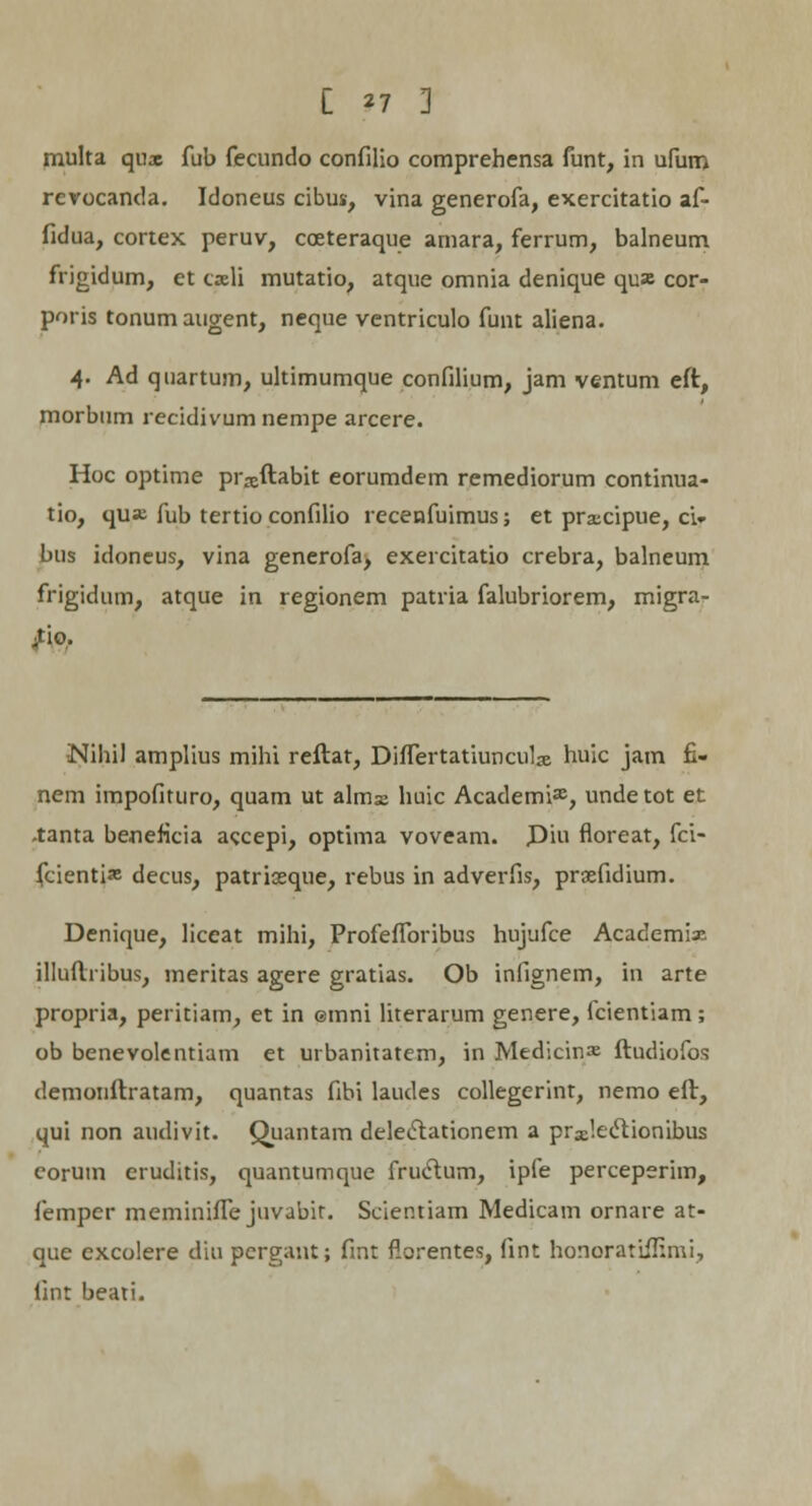 C *7 ] multa qux fub fecundo confilio comprehensa funt, in ufum rerocanda. Idoneus cibus, vina generofa, exercitatio af- fidua, cortex peruv, cceteraque amara, ferrum, balneum frigidum, et cxli mutatio, atque omnia denique quae cor- poris tonumaugent, neque ventriculo funt aliena. 4. Ad quartum, ultimumque confilium, jam ventum eft, morbum recidivum nempe arcere. Hoc optime pr^ftabit eorumdem remediorum continua- tio, qua; fub tertio confilio recenfuimus; et prxcipue, ci» bus idoneus, vina generofa, exercitatio crebra, balneum frigidum, atque in regionem patria falubriorem, migra- Nihil amplius mihi reftat, Differtatiunculas huic jam £- nem impofituro, quam ut almse huic Academi», unde tot et -tanta beneflcia accepi, optima voveam. Diu floreat, fci- fcienti* decus, patriasque, rebus in adverfis, praefidium. Denique, liceat mihi, Profefforibus hujufce Academix illuftribus, meritas agere gratias. Ob infignem, in arte propria, peritiam, et in emni literarum genere, fcientiam; ob benevolentiam et urbanitatem, in Medicin» ftudiofos demonftratam, quantas fibi laudes collegerint, nemo eft, qui non audivit. Quantam deleclationem a praeleclionibus corum cruditis, quantumque fructum, ipfe perceperim, femper meminiffe juvabir. Scientiam Medicam ornare at- que excolere diu pergant; fint florentes, fint honoratiffirni, lint beati.