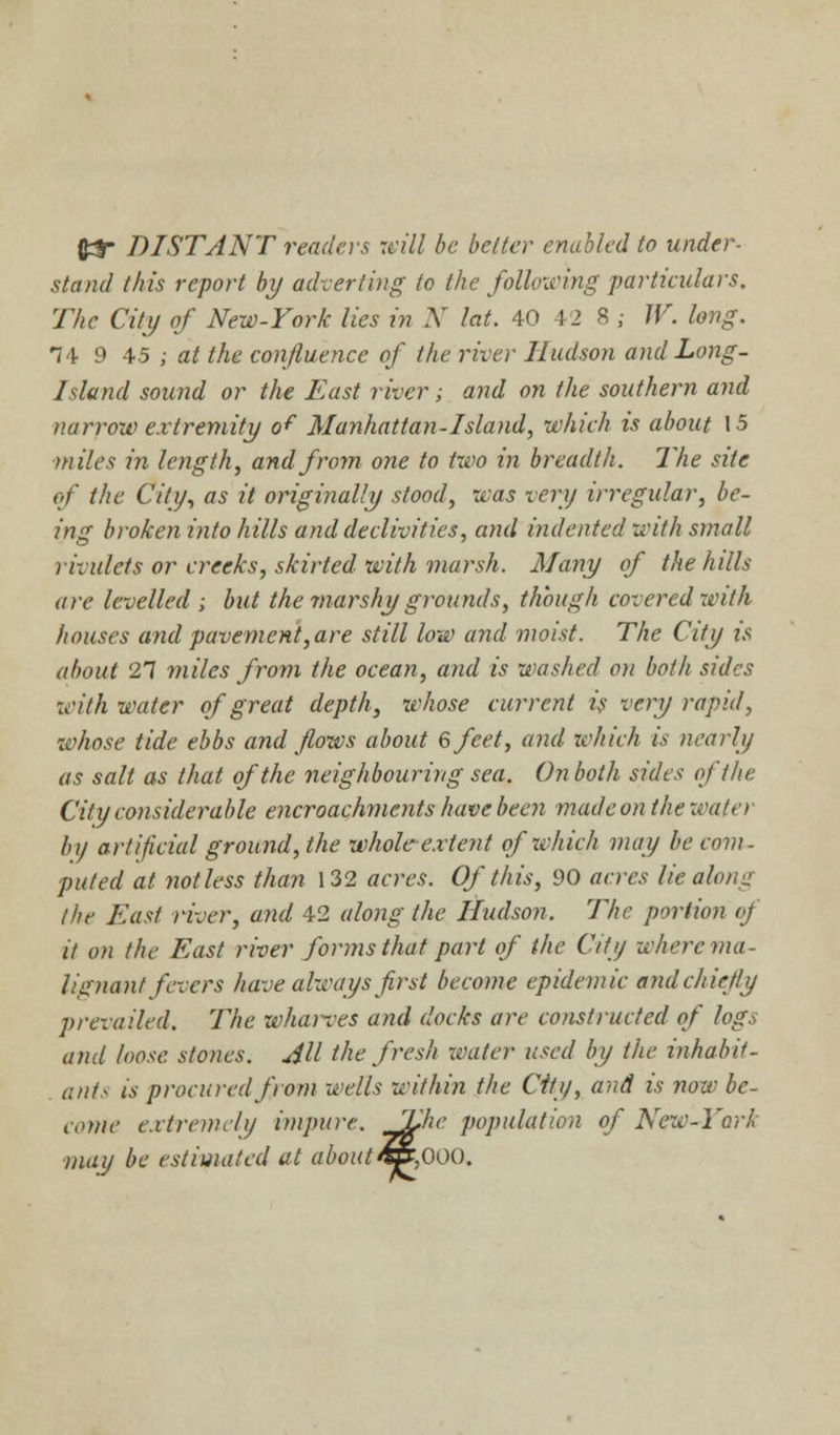 fl3 DISTANT readers mil be better enabled to under- stand this report by adverting to the following particulars. The City of New-York lies in N lat. 40 42 8 ; W. long. 1'i 9 45 ; at the confluence of the river Hudson and Long- Island sound or the East river; and on the southern and narrow extremity of Manhattan-Island, which is about 15 miles in length, and from one to two in breadth. The site of the City, as it originally stood, was very irregular, be- ing broken into hills and declivities, and indented with small rivulets or creeks, skirted with marsh. Many of the hills are levelled ; but the marshy grounds, though covered with houses and pavement, are still low and moist. The City is about 27 miles from the ocean, and is washed on both sides with water of great depth, 'whose current is very rapid, whose tide ebbs and flows about 6 feet, and which is nearly as salt as that of the neighbouring sea. On both sides of the City considerable encroachments have been made on the water by artificial ground, the whole-extent of which may be com- pitted at not less than 132 acres. Of this, 90 acres lie along the East river, and 42 along the Hudson. The portion oj it on the East river forms that part of (he City where ma- lignant fevers have always first become epidemic andehietly prevailed. The whaires and docks are constructed of logs and loose stones. Jll the fresh water used by the inhabit - ants is procured from wells within the City, and is now be- come extremely impure. Jfche population of New-York may be estimated at about4&,00Q.