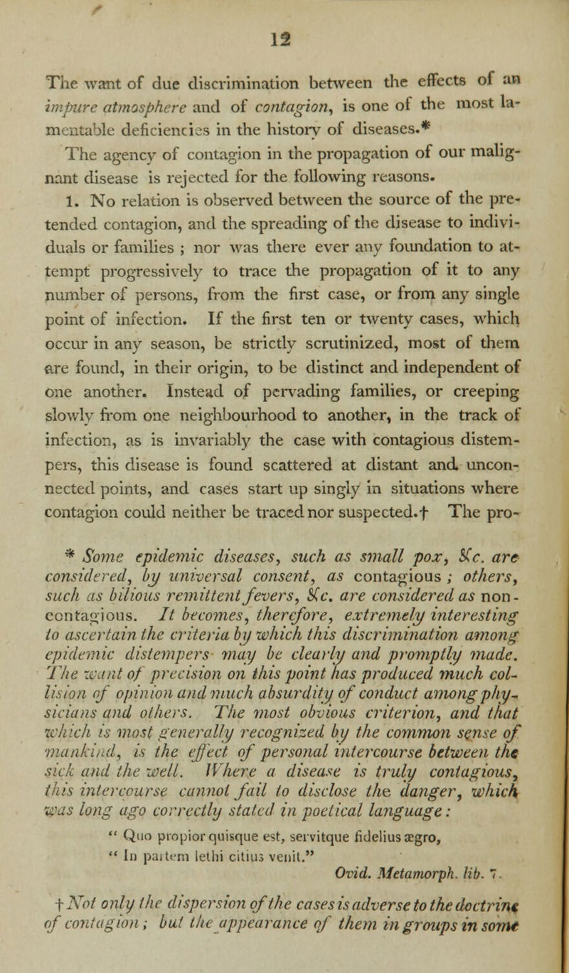 The want of due discrimination between the effects of an impure atmosphere and of contagion, is one of the most la- mentable deficiencies in the history of diseases.* The agency of contagion in the propagation of our malig- nant disease is rejected for the following reasons. 1. No relation is observed between the source of the pre- tended contagion, and the spreading of the disease to indivi- duals or families ; nor was there ever any foundation to at- tempt progressively to trace the propagation of it to any number of persons, from the first case, or from any single point of infection. If the first ten or twenty cases, which occur in any season, be strictly scrutinized, most of them are found, in their origin, to be distinct and independent of one another. Instead of pervading families, or creeping slowly from one neighbourhood to another, in the track of infection, as is invariably the case with contagious distem- pers, this disease is found scattered at distant and uncon- nected points, and cases start up singly in situations where contagion could neither be traced nor suspected, f The pro- * Some epidemic diseases, such as small pox, S(c. are considered, by universal consent, as contagious ; others, such as bilious remittent fevers, SCc. are considered as non- contagious. It becomes, therefore, extremely interesting to ascertain the criteria by which this discrimination among epidemic distempers may be clearly and promptly made. The want of precision on this point has produced much col- lision of opinion and much absurdity of conduct among phy- sicians and others. The most obvious criterion, and that which is most generally recognized by the common sense of ■mankind, is the effect of personal intercourse between the sick and the well. Where a disease is truly contagious, tiiis intercourse cannot fail to disclose the danger, which was long ago correctly stated in poetical language:  Quo propior quisque est, servitque fidelius aegro,  Id partem letlii citius venit. Ovid. Metamorph. lib. 7. \Not only the dispersion of the cases is adverse to the doctrine of contagion ; but the appearance of them in groups in some