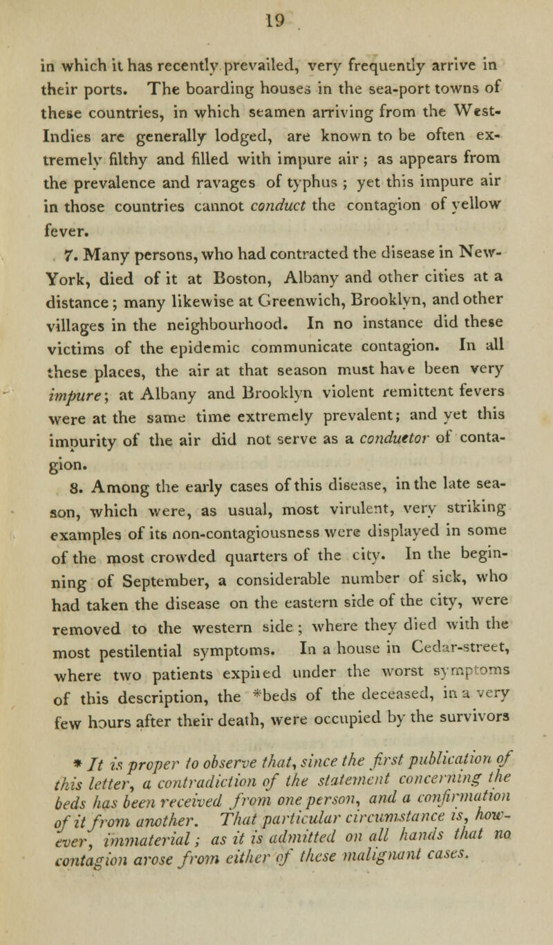 in which it has recently prevailed, very frequently arrive in their ports. The boarding houses in the sea-port towns of these countries, in which seamen arriving from the West- Indies are generally lodged, are known to be often ex- tremelv filthy and filled with impure air ; as appears from the prevalence and ravages of typhus ; yet this impure air in those countries cannot conduct the contagion of yellow fever. 7. Many persons, who had contracted the disease in New- York, died of it at Boston, Albany and other cities at a distance ; many likewise at Greenwich, Brooklyn, and other villages in the neighbourhood. In no instance did these victims of the epidemic communicate contagion. In all these places, the air at that season must have been very impure; at Albany and Brooklyn violent remittent fevers were at the same time extremely prevalent; and yet this imnurity of the air did not serve as a conduttor of conta- gion. 8. Among the early cases of this disease, in the late sea- son, which were, as usual, most virulent, very striking examples of its non-contagiousness were displayed in some of the most crowded quarters of the city. In the begin- ning of September, a considerable number of sick, who had taken the disease on the eastern side of the city, were removed to the western side ; where they died with the most pestilential symptoms. In a house in Cedar-street, where two patients expiied under the worst symptoms of this description, the *beds of the deceased, in a very few hours after their death, were occupied by the survivors * It is proper to observe that, since the first publication of this letter, a contradiction of the statement concerning the beds has been received from one person, and a confirmation of it from another. That particular circumstance is, how- ever, immaterial; as it is admitted on all hands that no contagion arose from either of these malignant cases.