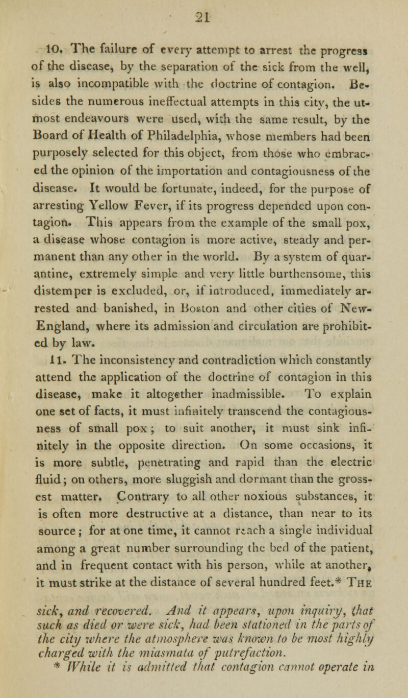 10. The failure of every attempt to arrest the progress of the disease, by the separation of the sick from the well, is also incompatible with the doctrine of contagion. Be. sides the numerous ineffectual attempts in this city, the ut- most endeavours were used, with the same result, by the Board of Health of Philadelphia, whose members had been purposely selected for this object, from those who embrac- ed the opinion of the importation and contagiousness of the disease. It would be fortunate, indeed, for the purpose of arresting Yellow Fever, if its progress depended upon con- tagion. This appears from the example of the small pox, a disease whose contagion is more active, steady and per- manent than any other in the world. By a system of quar- antine, extremely simple and very little burthensome, this distemper is excluded, or, if introduced, immediately ar- rested and banished, in Boston and other cities of New- England, where its admission and circulation are prohibit- ed by law. 11. The inconsistency and contradiction which constantly attend the application of the doctrine of contagion in this disease, make it altogether inadmissible. To explain one set of facts, it must infinitely transcend the contagious- ness of small pox; to suit another, it must sink infi- nitely in the opposite direction. On some occasions, it is more subtle, penetrating and rapid than the electric fluid; on others, more sluggish and dormant than the gross- est matter. Contrary to all other noxious substances, it is often more destructive at a distance, than near to its source; for at one time, it cannot reach a single individual among a great number surrounding (he ben* of the patient, and in frequent contact with his person, while at another, it must strike at the distance of several hundred feet.* The ticki and recovered. And it appears, upon inquiry, (hat such as died or 'were sic/:, had been stationed in the parts of the city where the atmosphere was known to be most highly charged with the miasmata of putrefaction. * While it is admitted that contagion cannot operate in