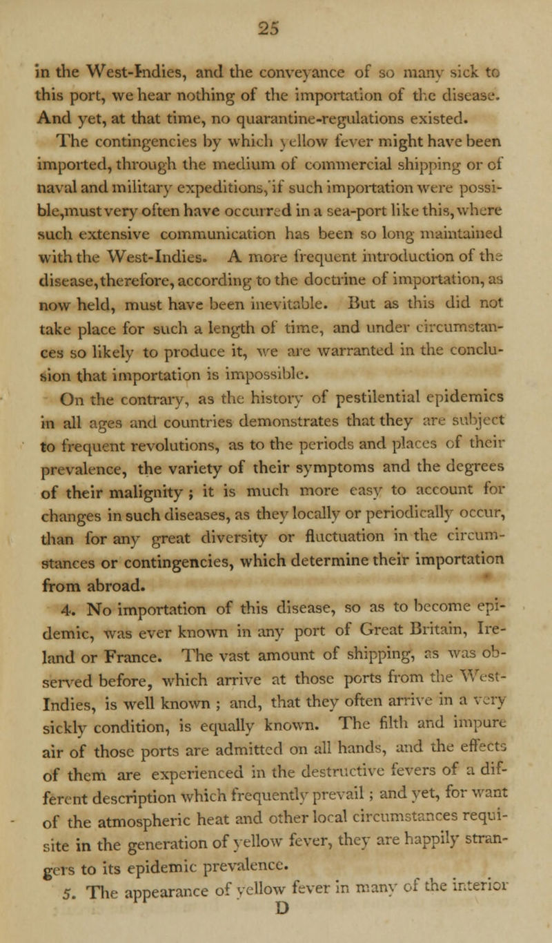 in the West-Indies, and the conveyance of so many sick to this port, we hear nothing of the importation of the disease. And yet, at that time, no quarantine-regulations existed. The contingencies by which \ ellow fever might have been imported, through the medium of commercial shipping or of naval and military expeditions,'if such importation were possi- ble,mustvery often have occurred in a sea-port like this, where such extensive communication has been so long maintained with the West-Indies. A more frequent introduction of the disease, therefore, according to the doctrine of importation, as now held, must have been inevitable. But as this did not take place for such a length of time, and under circumstan- ces so likely to produce it, we are warranted in the conclu- sion that importation is impossible. On the contrary, as the history of pestilential epidemics in all ages and countries demonstrates that they are subject to frequent revolutions, as to the periods and places of thcir prevalence, the variety of their symptoms and the degrees of their malignity ; it is much more easy to account for changes in such diseases, as they locally or periodically occur, than for any great diversity or fluctuation in the circum- stances or contingencies, which determine their importation from abroad. 4. No importation of this disease, so as to become epi- demic, was ever known in any port of Great Britain, Ire- land or France. The vast amount of shipping, as was ob- served before, which arrive at those ports from the West- Indies, is well known ; and, that they often arrive in a very sickly condition, is equally known. The filth and impure air of those ports are admitted on all hands, and the effects of them are experienced in the destructive fevers of a dif- ferent description which frequently prevail; and yet, for want of the atmospheric heat and other local circumstances requi- site in the generation of yellow fever, they are happily stran- gers to its epidemic prevalence. 5. The appearance of yellow fever in many of the interior