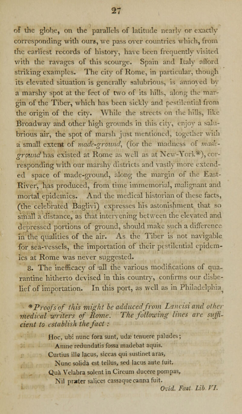 of the globe, on the parallels of latitude nearly or exactly corresponding with oura, we pass over countries which, from the earliest records of history, have been frequently visited with the ravages of this scourge. Spain and Italy afford striking examples. The city of Rome, in particular, though its elevated situation is generally salubrious, is annoyed by a marshy spot at the feet of two of its hills, along the mar- gin of the Tiber, which has been sickly and pestilential Irom the origin of the city. While the streets on the hills, like Broadway and other high grounds in this city, enjoy a salu- brious air, the spot of marsh just mentioned, together with a small extent of made-ground, (for the madness of made- ground has existed at Rome as well as at New-York*), cor- responding with our marshy districts and vastly more extend- ed space of made-ground, along the margin of the East- River, has produced, from time immemorial, malignant and mortal epidemics. And the medical historian of these facts, (the celebrated Baglivi) expresses his astonishment that so small a distance, as that intervening bet ween the elevated and depressed portions of ground, should make such a difference in the qualities of the air. As the Tiber is not navigable for sea-vessels, the importation of their pestilential epidem- ics at Rome was never suggested. 8. The inefficacy of all the various modifications of qua- rantine hitherto devised in this country, confirms our disbe- lief of importation. In this port, as well as in Philadelphia^ *Proofs of this might be adduced from Lancisi and other medical writers of Rome. The following lines are suffi. cient to establish the fact: Hoc, ubi nunc fora sunt, ml a? tenuere paludes; A nine redundatis fossa madebat aquis. Curtius ilia lacus, siccas qui sustinet aras, Nunc solida est tellus, sed lacus ante fuit. Quh Velabra solent in Circuni ducere pompas, Nil prater salices cassaquecanna fuit. Ovid. Fast Lib VI.