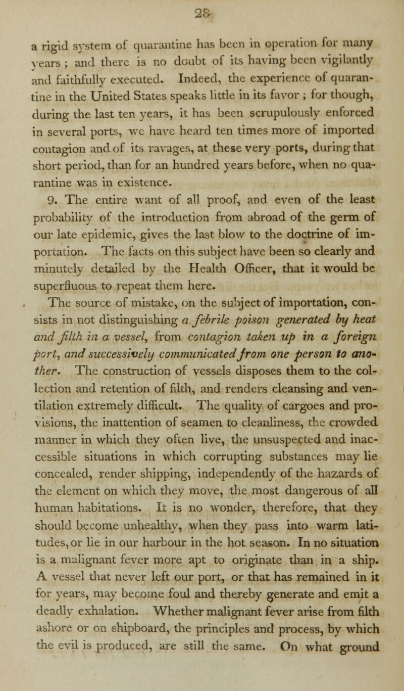 a rigid system of quarantine has been in operation for many years ; and there is no doubt of its having been vigilantly and faithfully executed. Indeed, the experience of quaran- tine in the United States speaks little in its favor ; for though, during the last ten years, it has been scrupulously enforced in several ports, we have heard ten times more of imported contagion and of its ravages, at these very ports, during that short period, than for an hundred years before, when no qua- rantine was in existence. 9. The entire want of all proof, and even of the least probability of the introduction from abroad of the germ of our late epidemic, gives the last blow to the doctrine of im- portation. The facts on this subject have been so clearly and minutely detailed by the Health Officer, that it would be superfluous to repeat them here. The source of mistake, on the subject of importation, con- sists in not distinguishing a febrile poison generated by heat and filth in a vessel, from contagion taken up in a foreign port, and successively communicatedfrom one person to ano- ther. The construction of vessels disposes them to the col- lection and retention of filth, and renders cleansing and ven- tilation extremely difficult. The quality of cargoes and pro- visions, the inattention of seamen to cleanliness, the crowded manner in which they often live, the unsuspected and inac- cessible situations in which corrupting substances may lie concealed, render shipping, independently of the hazards of the element on which they move, the most dangerous of all human habitations. It is no wonder, therefore, that they should become unhealthy, when they pass into warm lati- tudes, or lie in our harbour in the hot season. In no situation is a malignant fever more apt to originate than in a ship. A vessel that never left our port, or that has remained in it for years, may become foul and thereby generate and emit a deadly exhalation. Whether malignant fever arise from filth ashore or on shipboard, the principles and process, by which the evil is produced, are still the same. On what ground