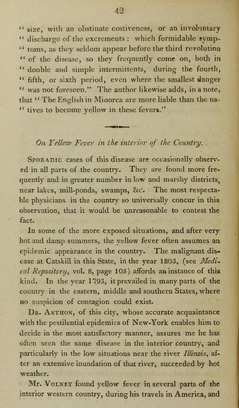 size, with an obstinate costivencss, or an involuntary discharge of the excrements : which formidable symp- toms, as they seldom appear before the third revolution of the disease, so they frequently come on, both in double and simple intermittents, during the fourth, fifth, or sixth period, even where the smallest danger was not foreseen. The author likewise adds, in a note, that The English in Minorca are more liable than the na- lives to become yellow in these fevers. On Fellow Fever in the interior of the Country. Sporadic cases of this disease are occasionally observ- ed in all parts of the country. They are found more fre- quently and in greater number in low and marshy districts, near lakes, mill-ponds, swamps, &c. The most respecta- ble physicians in the country so universally concur in this observation, that it would be unreasonable to contest the fact. In some of the more exposed situations, and after very hot and damp summers, the yellow fever often assumes an epidemic appearance in the country. The malignant dis- ease at Catskill in this State, in the year 1803, (see Medi- cal Repository, vol. 8, page 105) affords an instance of this kind. In the year 1793, it prevailed in many parts of the country in the eastern, middle and southern States, where no suspicion of contagion could exist. Dr. Anthon, of this city, whose accurate acquaintance with the pestilential epidemics of New-York enables him to decide in the most satisfactory manner, assures me he has often seen the same disease in the interior country, and particularly in the low situations near the river Illinois, af- ter an extensive inundation of that river, succeeded by hot weather. Mr. Volney found yellow fever in several parts of the interior western country, during his travels in America, and