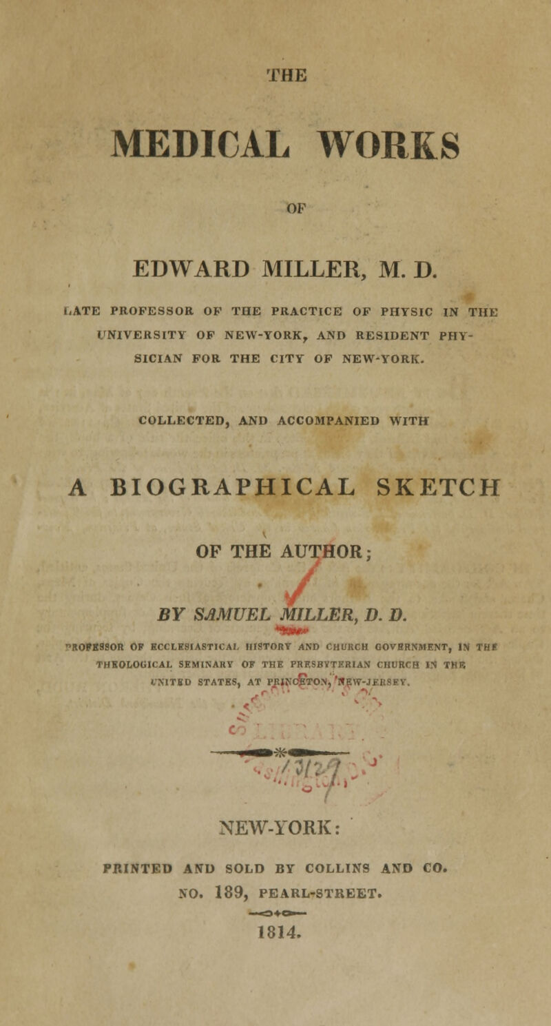 THE MEDICAL WORKS OF EDWARD MILLER, M. D. i,ATE PROFESSOR OF THE PRACTICE OF PHYSIC IN THE UNIVERSITY OF NEW-YORK, AND RESIDENT PHY- SICIAN FOR THE CITY OF NEW-YORK. COLLECTED, AND ACCOMPANIED WITH A BIOGRAPHICAL SKETCH OF THE AUTHOR; [E AUT1 BY SAMUEL MILLER, D. D. ■'ROFKSSOR OF ECCLESIASTICAL HISTORY AND CHURCH GOVERNMENT, IN THr THEOLOGICAL SEMINARY OK THE PRESBYTERIAN CHURCH IN THR IXITBD STATES, AT PRINCETON, 'HEYV-JEKSEY.  NEW-YORK: PRINTED AND SOLD BY COLLINS AND CO. NO. 189, PEARL-STREET. 1814.