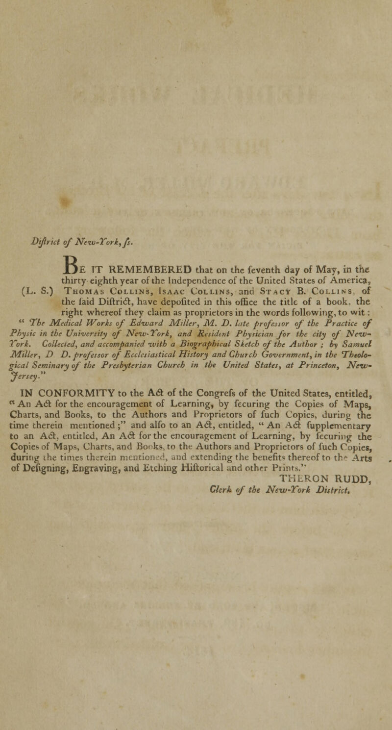 Diflrict of New-York, fs. B, )E TT REMEMBERED that on the feventh day of May, in the thirty eighth year of the Independence of the United States of America, (L. S.) Thomas Collins, Isaac Collins, and StacV B. Colliks of the laid Diftrict, have depofited in this office the title of a book, the right whereof they claim as proprietors in the words following, to wit:  The Medical Worts of Ed-ward Miller, M. D. late professor of the Practice of Physic in the University of New-York, and Resident Physician for the city of New- lori. Collected, and accompanied nvith a Biographical Sketch of the Author ; by Samuel Miller, D D. professor of Ecclesiastical History and Church Government, in the Theolo- gical Seminary of the Presbyterian Church in the United States, at Princeton, New- Jersey. IN CONFORMITY to the Ac* of the Congrefs of the United States, entitled,  An A(5t for the encouragement of Learning, by fecuring the Copies of Maps, Charts, and Books, to the Authors and Proprietors of fuch Copies, during the time therein mentioned ; and alfo to an A61, entitled,  An Ad: fupplementary to an Act., entitled, An Act for the encouragement of Learning, by fecuring the Copies of Maps, Charts, and Books, to the Authors and Proprietors of fuch Copies, during the times therein mentioned, and extending the benefits thereof to th» Arts of Defigning, Engraving, and Etching Hiftorical und other Prints. TKLRON RUDD, Clerk of the New-Tori District.