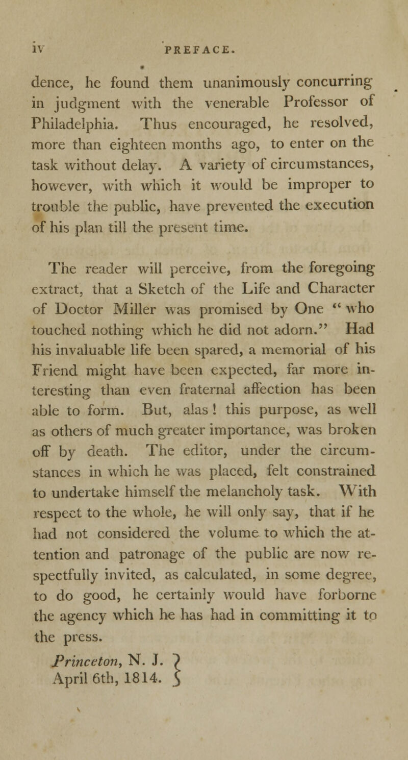 dence, he found them unanimously concurring in judgment with the venerable Professor of Philadelphia. Thus encouraged, he resolved, more than eighteen months ago, to enter on the task without delay. A variety of circumstances, however, with which it would be improper to trouble the public, have prevented the execution of his plan till the present time. The reader will perceive, from the foregoing extract, that a Sketch of the Life and Character of Doctor Miller was promised by One ■' who touched nothing which he did not adorn. Had his invaluable life been spared, a memorial of his Friend might have been expected, far more in- teresting than even fraternal affection has been able to form. But, alas ! this purpose, as well as others of much greater importance, was broken off by death. The editor, under the circum- stances in which he was placed, felt constrained to undertake himself the melancholy task. With respect to the whole, he will only say, that if he had not considered the volume to which the at- tention and patronage of the public are now re- spectfully invited, as calculated, in some degree, to do good, he certainly would have forborne the agency which he has had in committing it to the press. Princeton, N. J. ~) April 6th, 1814. $