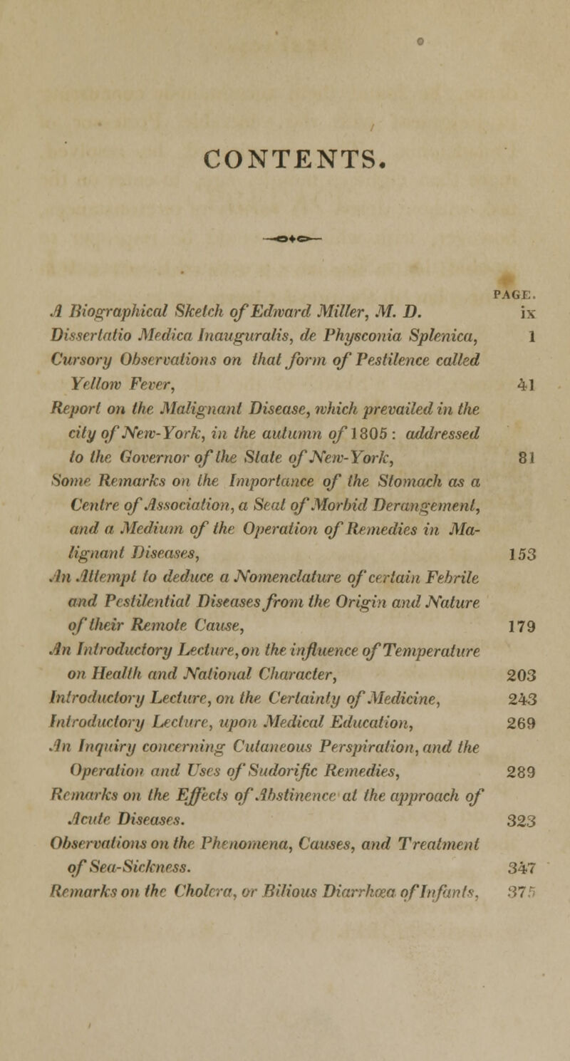 CONTENTS, PAGE. A Biographical Sketch of Edward Miller, M. D. ix Dissertatio Medica Inauguralis, de Phyeconia Splenica, 1 Cursory Observations on that form of Pestilence called Yellow Fever, 41 Report on the Malignant Disease, which prevailed in the city of New-York, in the autumn of\ 805 : addressed to the Governor of Die State of New-York, 81 Some Remarks on the Importance of the Stomach as a Centre of Association, a Seat of Morbid Derangement, and a Medium of the Operation of Remedies in Ma- lignant Diseases, 153 An Attempt to deduce a Nomenclature of certain Febrile and Pestilential Diseases from the Origin and Nature of their Remote Cause, 179 An Introductory Lecture,on the influence of Temperature on Health and National Character, 203 Introductory Lecture, on the Certainty of Medicine, 243 Introductory Lecture, upon Medical Education, 269 An Inquiry concerning Cutaneous Perspiration, and the Operation and Uses of Sudorific Remedies, 289 Remarks on the Effects of Abstinence at the approach of Acide Diseases. 323 Observations on the Phenomena, Causes, and Treatment of Sea-Sickness. 347 Remarks on the Cholera, or Bilious Diarrkcea of Infants, 37