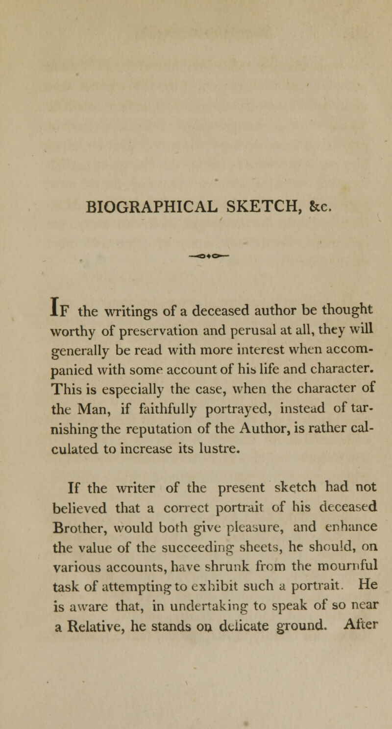 IF the writings of a deceased author be thought worthy of preservation and perusal at all, they will generally be read with more interest when accom- panied with some account of hib life and character. This is especially the case, when the character of the Man, if faithfully portrayed, instead of tar- nishing the reputation of the Author, is rather cal- culated to increase its lustre. If the writer of the present sketch had not believed that a correct portrait of his deceased Brother, would both give pleasure, and enhance the value of the succeeding sheets, he should, on various accounts, have shrunk from the mournful task of attempting to exhibit such a portrait. He is aware that, in undertaking to speak of so near a Relative, he stands ou delicate ground. After